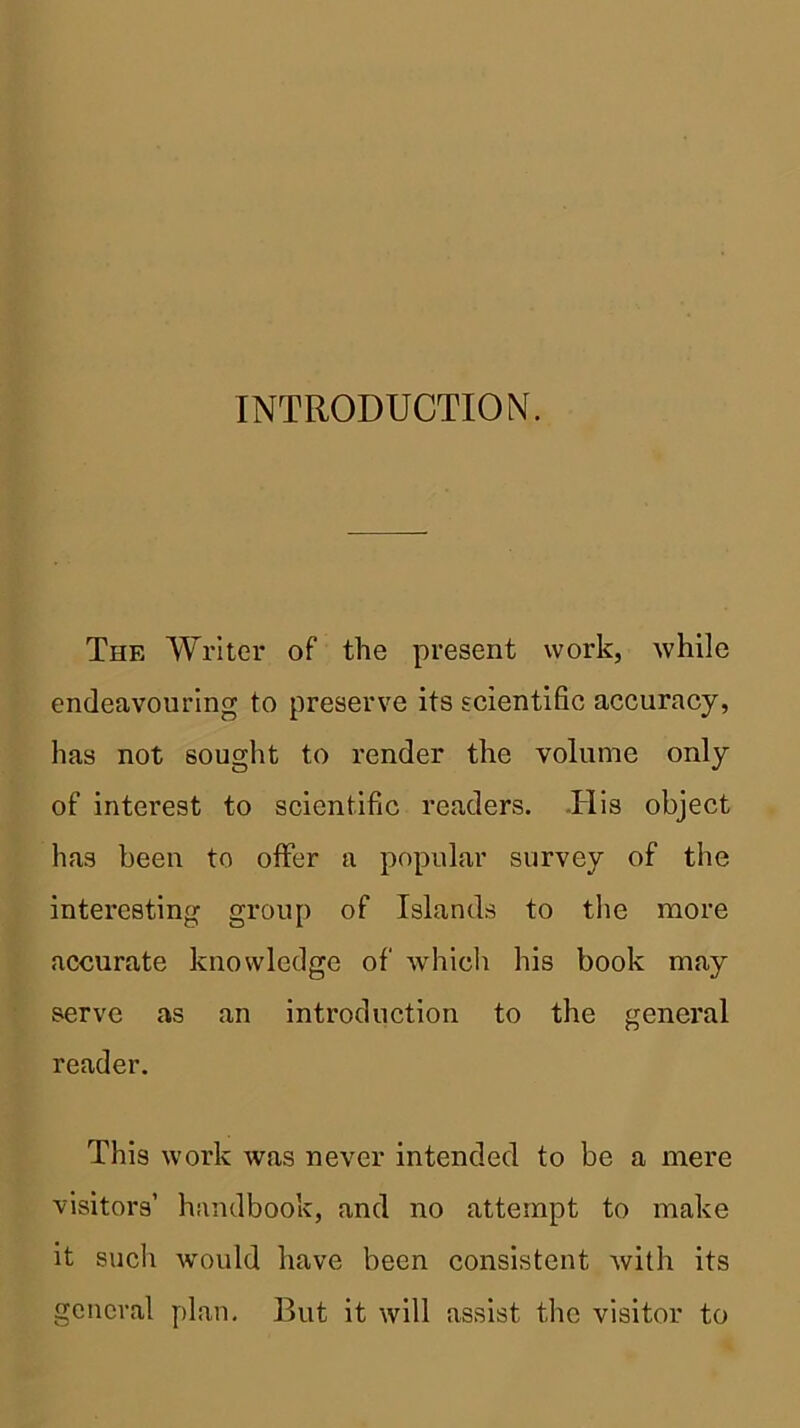 INTRODUCTION. The Writer of the present work, while endeavouring to preserve its scientific accuracy, has not sought to render the volume only of interest to scientific readers. -His object has been to offer a popular survey of the interesting group of Islands to the more accurate knowledge of which his book may serve as an introduction to the general reader. This work was never intended to be a mere visitors’ handbook, and no attempt to make it such would have been consistent with its general plan. But it will assist the visitor to