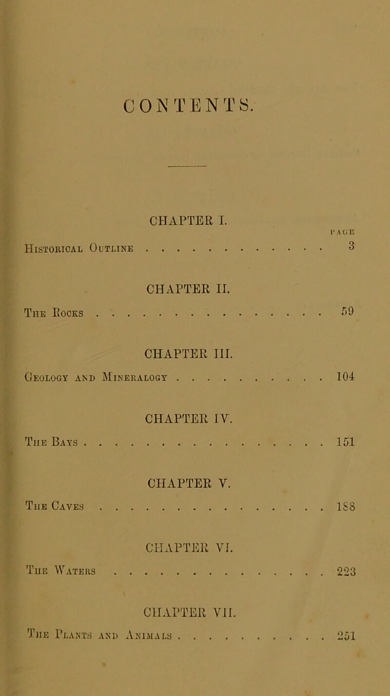 CHAPTER I. 1’ A Cl E HitsTOBiOAL Outline 3 CHAPTER II. The Rocks -^9 CHAPTER III. Oeology and Mineralogy 104- CHAPTER IV. The Bays 151 CPIAPTER V. The Caves 1S8 CHAPTER VI. The Waters 223 CHAPTER VII. The Plants and Animals 251