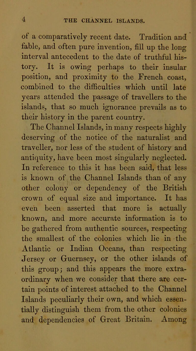 of a comparatively recent date. Tradition and fable, and often pure invention, fill up the long interval antecedent to the date of truthful his- tory. It is owing perhaps to their insular position, and proximity to the French coast, combined to the difficulties which until late years attended the passage of travellers to the islands, that so much ignorance prevails as to their history in the parent country. The Channel Islands, in many respects highly deserving of the notice of the naturalist and traveller, nor less of the student of history and antiquity, have been most singularly neglected. In reference to this it has been said, that less is known of the Channel Islands than of any other colony or dependency of the British crown of equal size and importance. It has even been asserted that more is actually known, and more accurate information is to be gathered from authentic sources, respecting the smallest of the colonies which lie in the Atlantic or Indian Oceans, than respecting Jersey or Guernsey, or the other islands of this group; and this appears the more extra- ordinary when we consider that there are cer- tain points of interest attached to the Channel Islands peculiarly their own, and which essen- tially distinguish them from the other colonies and dependencies of Great Britain. Among