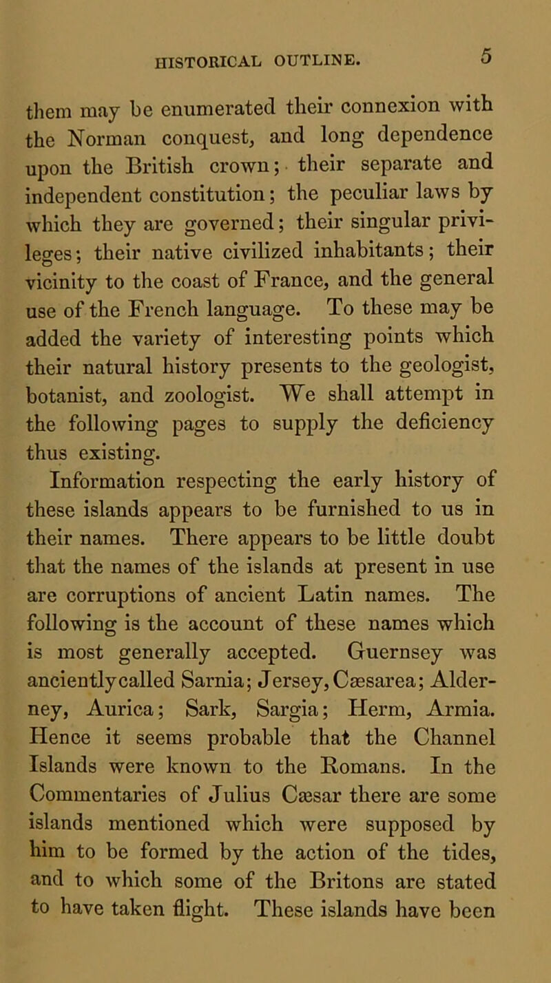 them may be enumerated their connexion with the Norman conquest, and long dependence upon the British crown; their separate and independent constitution; the peculiar laws by which they are governed; their singular privi- leges ; their native civilized inhabitants; their vicinity to the coast of France, and the general use of the French language. To these may be added the variety of interesting points which their natural history presents to the geologist, botanist, and zoologist. We shall attempt in the following pages to supply the deficiency thus existing. Information respecting the early history of these islands appears to be furnished to us in their names. There appears to be little doubt that the names of the islands at present in use are corruptions of ancient Latin names. The following is the account of these names which is most generally accepted. Guernsey was anciently called Sarnia; Jersey, Caesarea; Alder- ney, Aurica; Sark, Sargia; Herm, Armia. Hence it seems probable that the Channel Islands were known to the Romans. In the Commentaries of Julius Cajsar there are some islands mentioned which were supposed by him to be formed by the action of the tides, and to which some of the Britons are stated to have taken flight. These islands have been