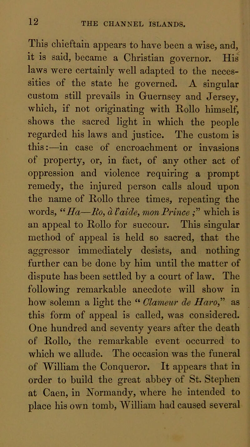 This chieftain appears to have been a wise, and, it is said, beeame a Christian governor. His laws were certainly well adapted to the neces- sities of the state he governed. A singular custom still prevails in Guernsey and Jersey, which, if not originating with Rollo himself, shows the sacred light in which the people regarded his laws and justice. The custom is this:—in case of encroachment or invasions of property, or, in fact, of any other act of oppression and violence requiring a prompt remedy, the injured person calls aloud upon the name of Hollo three times, repeating the words, Ha—Ro, a Vaide, mon Prince which is an appeal to Hollo for succour. This singular method of appeal is held so sacred, that the aggressor immediately desists, and nothing further can be done by him until the matter of dispute has been settled by a court of law. The following remarkable anecdote will show in how solemn a light the “ Glameur de Haro,' as this form of appeal is called, was eonsidered. One hundred and seventy years after the death of Hollo, the remarkable event occurred to which we allude. The occasion was the funeral of William the Conqueror. It appears that in order to build the great abbey of St. Stephen at Caen, in Normandy, where he intended to place his own tomb, William had caused several