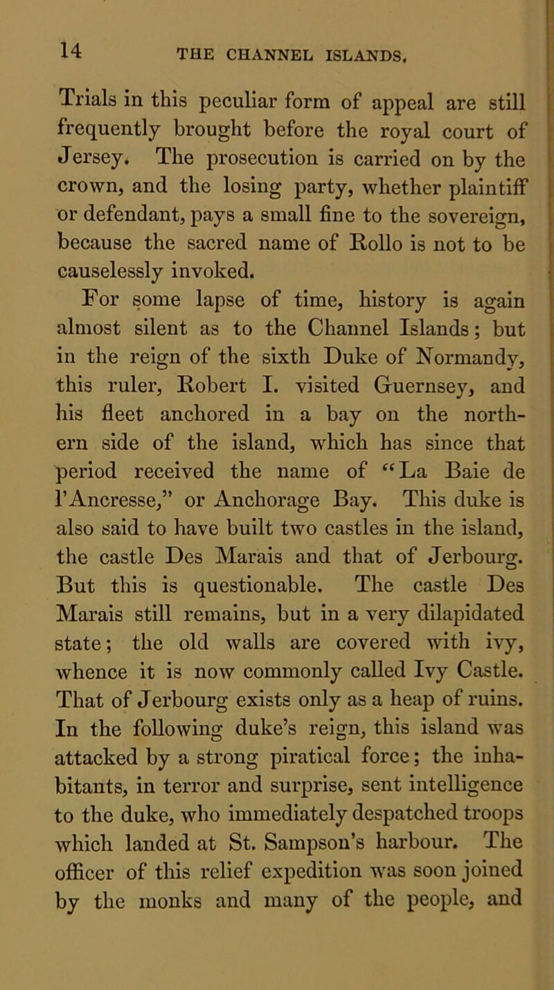 Trials in this peculiar form of appeal are still \ frequently brought before the royal court of 1 Jersey. The prosecution is carried on by the |, crown, and the losing party, Avhether plaintiff or defendant, pays a small fine to the sovereign, because the sacred name of E.0II0 is not to be causelessly invoked. For some lapse of time, history is again almost silent as to the Channel Islands; but in the reign of the sixth Duke of Normandy, this ruler, Robert I. visited Guernsey, and his fleet anchored in a bay on the north- ern side of the island, which has since that period received the name of “La Baie de I’Ancresse,” or Anchorage Bay. This duke is also said to have built two castles in the island, the castle Des Marais and that of Jerbourg. But this is questionable. The castle Des Marais still remains, but in a very dilajjidated state; the old walls are covered with ivy, whence it is now commonly called Ivy Castle. That of Jerbourg exists only as a heap of ruins. In the following duke’s reign, this island was attacked by a strong piratical force; the inha- bitants, in terror and surprise, sent intelligence to the duke, who immediately despatched troops which landed at St. Sampson’s harbour. The officer of this relief expedition was soon joined by the monks and many of the people, and