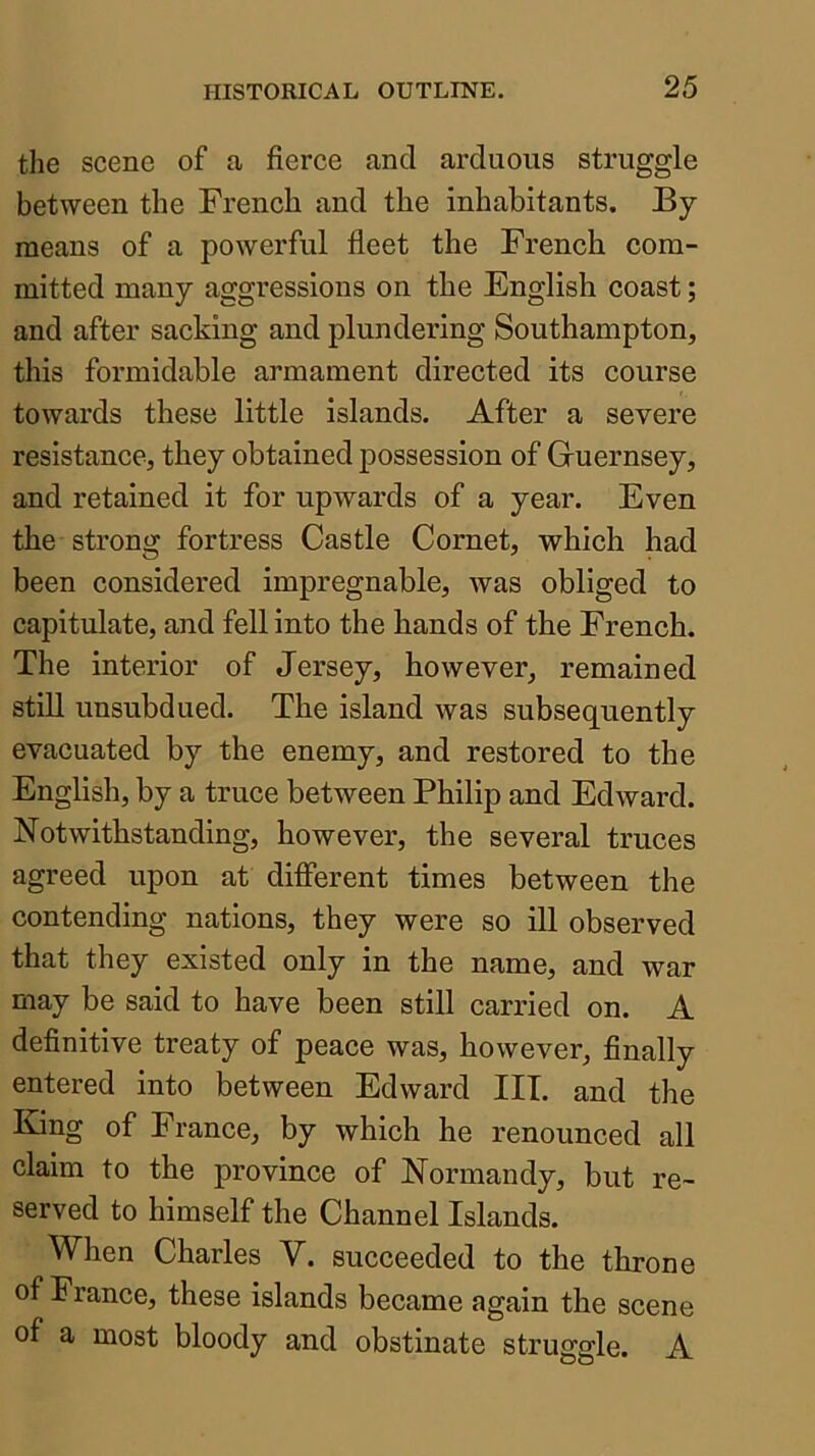 the scene of a fierce and arduous struggle between the French and the inhabitants. By means of a powerful fleet the French com- mitted many aggressions on the English coast; and after sacking and plundering Southampton, this formidable armament directed its course towards these little islands. After a severe resistance, they obtained possession of Guernsey, and retained it for upwards of a year. Even the strong fortress Castle Cornet, which had been considered impregnable, was obliged to capitulate, and fell into the hands of the French. The interior of Jersey, however, remained still unsubdued. The island was subsequently evacuated by the enemy, and restored to the English, by a truce between Philip and Edward. Notwithstanding, however, the several truces agreed upon at different times between the contending nations, they were so ill observed that they existed only in the name, and war may be said to have been still carried on. A definitive treaty of peace was, however, finally entered into between Edward III. and the King of France, by which he renounced all claim to the province of Normandy, but re- served to himself the Channel Islands. When Charles V. succeeded to the throne of France, these islands became again the scene of a most bloody and obstinate struggle. A