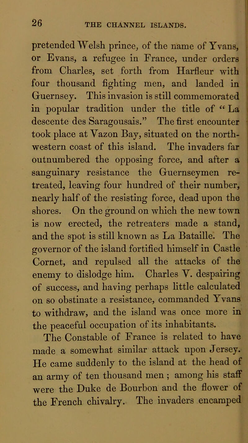 pretended Welsh prince, of the name of Yvans, or Evans, a refugee in France, under orders from Charles, set forth from Harfleur with four thousand fighting men, and landed in Guernsey. This invasion is still commemorated in popular tradition under the title of “ La descente des Saragousais.” The first encounter took place at Vazon Bay, situated on the north- western coast of this island. The invaders far outnumbered the opposing force, and after a sanguinary resistance the Guernseymen re- treated, leaving four hundred of their number, nearly half of the resisting force, dead upon the shores. On the ground on which the new town is now erected, the retreaters made a stand, and the spot is still known as La Bataille. The governor of the island fortified himself in Castle Cornet, and repulsed all the attacks of the enemy to dislodge him. Charles V. despairing of success, and having perhaps little calculated on so obstinate a resistance, commanded Yvans to withdraw, and the island was once more in the peaceful occupation of its inhabitants. The Constable of France is related to have made a somewhat similar attack upon Jersey. He came suddenly to the island at the head of an army of ten thousand men ; among his staff were the Duke de Bourbon and the flower of the French chivalry. The invaders encamped