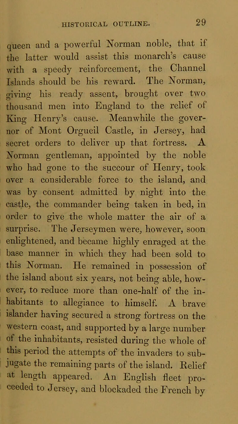 queen and a powerful Norman noble, that if the latter would assist this monarch’s cause with a speedy reinforcement, the Channel Islands should be his reward. The Norman, giving his ready assent, brought over two thousand men into England to the relief of King Henry’s cause. Meanwhile the gover- nor of Mont Orgueil Castle, in Jersey, had secret orders to deliver up that fortress. A Norman gentleman, appointed by the noble who had gone to the succour of Henry, took over a considerable force to the island, and was by consent admitted by night into the castle, the commander being taken in bed, in order to give the whole matter the air of a surprise. The Jersey men were, however, soon enlightened, and became highly enraged at the base manner in which they had been sold to this Norman. He remained in possession of the island about six years, not being able, how- ever, to reduce more than one-half of the in- habitants to allegiance to himself. A brave islander having secured a strong fortress on the western coast, and supported by a large number of the inhabitants, resisted during the whole of this period the attempts of the invaders to sub- jugate the remaining parts of the island. Belief at length appeared. An English fleet pro- ceeded to Jersey, and blockaded the French by