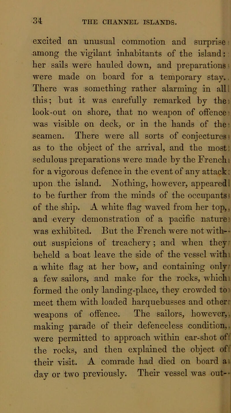 excited an unusual commotion and surprise ■ among the vigilant inhabitants of the island: her sails were hauled down, and preparations- were made on board for a temporary stay.. There Avas something rather alarming in alll this; but it was carefully remarked by the: look-out on shore, that no weapon of offence j was visible on deck, or in the hands of the? seamen. There were all sorts of conjectures- as to the object of the arrival, and the most: sedulous preparations were made by the French i for a vigorous defence in the event of any attack: upon the island. Nothing, however, appeared! to be further from the minds of the occupants? of the ship. A white flag waved from her top,, and every demonstration of a pacific nature? was exhibited. But the French were not with-- out suspicions of treachery; and when they: beheld a boat leave the side of the vessel withi a white flag at her bow, and containing only: a few sailors, and make for the rocks, which: formed the only landing-place, they crowded to ^ meet them with loaded harquebusses and otherr weapons of offence. The sailors, however,, making parade of their defenceless condition,, were permitted to approach within ear-shot of: the rocks, and then explained the object ofi their visit. A comrade had died on board a; day or two previously. Their vessel was out-*