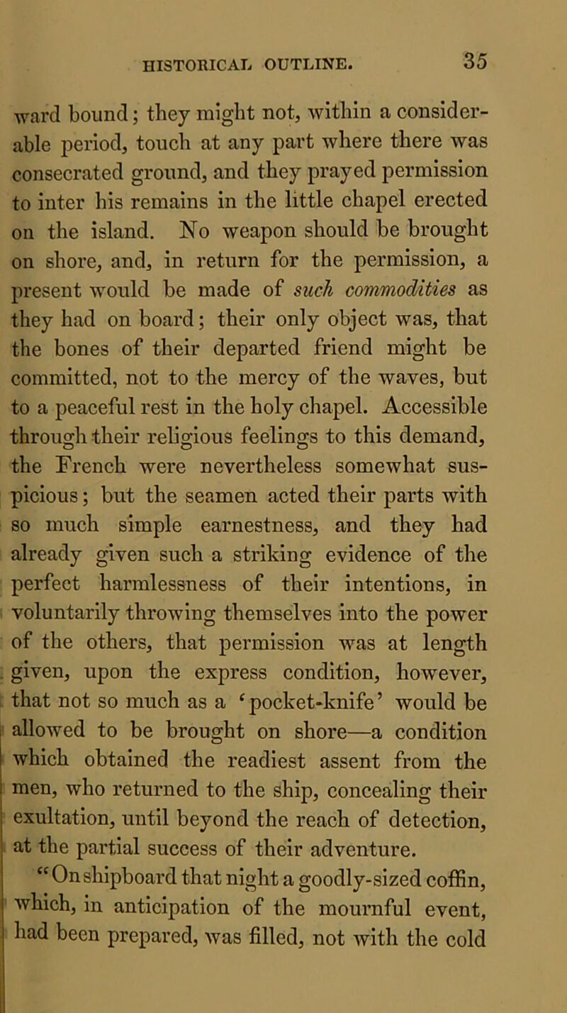 ward bound; they might not, within a consider- able period, touch at any part where there was consecrated ground, and they prayed permission to inter his remains in the little chapel erected on the island. No weapon should be brought on shore, and, in return for the permission, a present would be made of such commodities as they had on board; their only object was, that the bones of their departed friend might be committed, not to the mercy of the waves, but to a peaceful rest in the holy chapel. Accessible through their religious feelings to this demand, the French were nevertheless somewhat sus- picious ; but the seamen acted their parts with so much simple earnestness, and they had already given such a striking evidence of the perfect harmlessness of their intentions, in voluntarily throwing themselves into the power of the others, that permission was at length given, upon the express condition, however, that not so much as a ‘ pocket-knife ’ would be allowed to be brought on shore—a condition which obtained the readiest assent from the men, who returned to the ship, concealing their exultation, until beyond the reach of detection, at the partial success of their adventure. “ On shipboard that night a goodly-sized coffin, which, in anticipation of the mournful event, had been prepared, Avas filled, not Avith the cold