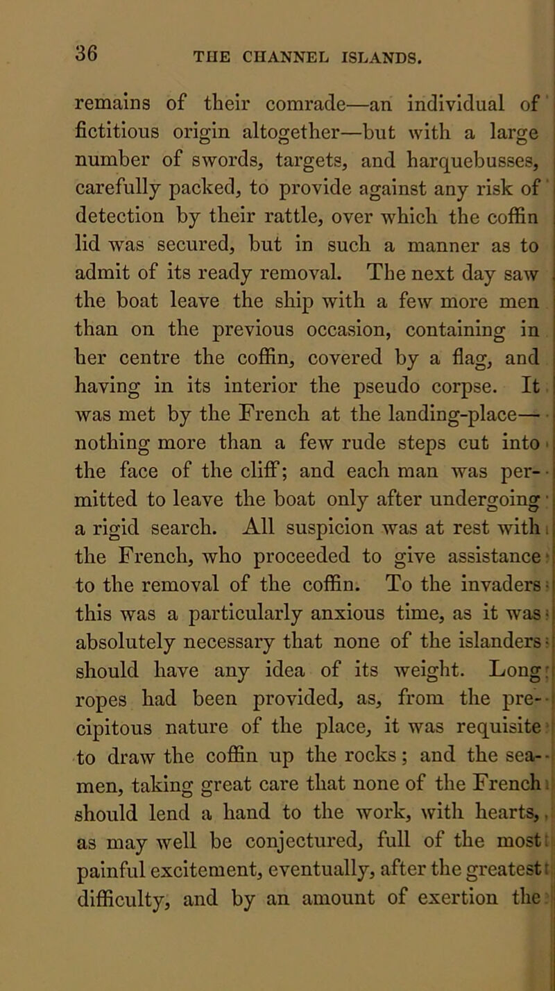 remains of their comrade—an individual of fictitious origin altogether—but with a large number of swords, targets, and harquebusses, j carefully packed, to provide against any risk of' j detection by their rattle, over which the coffin | lid was secured, but in such a manner as to j admit of its ready removal. The next day saw j the boat leave the ship with a few more men than on the previous occasion, containing in her centre the cofiin, covered by a flag, and having in its interior the pseudo corpse. It was met by the French at the landing-place— nothing more than a few rude steps cut into • the face of the cliff; and each man was per- • mitted to leave the boat only after undergoing • a rigid search. All suspicion was at rest with i the French, who proceeded to give assistance ? to the removal of the coffin. To the invaders ■ this was a particularly anxious time, as it was • absolutely necessary that none of the islanders > should have any idea of its weight. Long: ropes had been provided, as, from the pre- f cipitous nature of the place, it was requisite'I to draw the coffin up the rocks; and the sea--: men, taking great care that none of the French li should lend a hand to the work, with hearty, as may well be conjectured, full of the most; painful excitement, eventually, after the greatest t; difficulty, and by an amount of exertion the:'