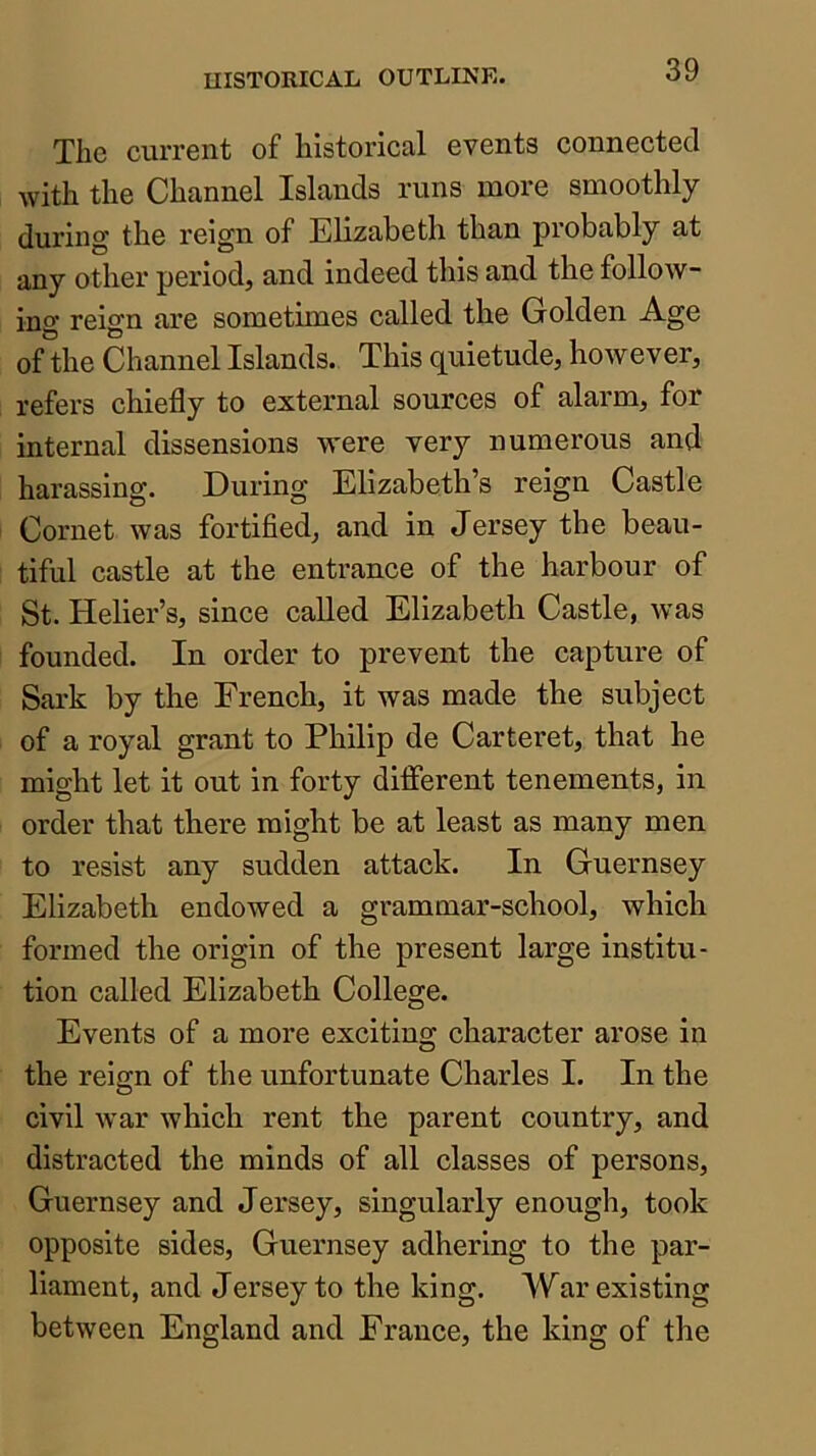 The current of historical events connected with the Channel Islands runs more smoothly during the reign of Elizabeth than probably at any other period, and indeed this and the follow- ing reign are sometimes called the Golden Age of the Channel Islands. This quietude, however, refers chiefly to external sources of alarm, for internal dissensions were very numerous and harassing. During Elizabeth’s reign Castle Cornet was fortified, and in Jersey the beau- tiful castle at the entrance of the harbour of St. Helier’s, since called Elizabeth Castle, was founded. In order to prevent the capture of Sark by the French, it was made the subject of a royal grant to Philip de Carteret, that he might let it out in forty different tenements, in order that there might be at least as many men to resist any sudden attack. In Guernsey Elizabeth endowed a grammar-school, which formed the origin of the present large institu- tion called Elizabeth College. Events of a more exciting character arose in the reign of the unfortunate Charles I. In the civil war which rent the parent country, and distracted the minds of all classes of persons, Guernsey and Jersey, singularly enough, took opposite sides, Guernsey adhering to the par- liament, and Jersey to the king. War existing between England and France, the king of the