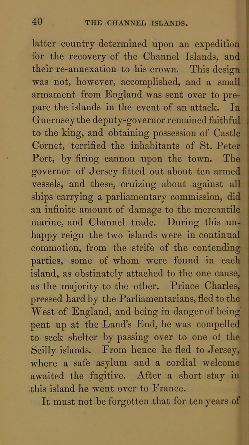 latter country determined upon an expedition for the recovery of the Channel Islands, and their re-annexation to his crown. This desicm o was not, however, accomplished, and a small armament from England was sent over to pre- pare the islands in the event of an attack. In Guernsey the deputy-governor remained faithful to the king, and obtaining possession of Castle Cornet, terrified the inhabitants of St. Peter Port, by firing cannon upon the town. The i governor of Jersey fitted out about ten armed vessels, and these, cruizing about against all ships carrying a parliamentary commission, did an infinite amount of damage to the mercantile marine, and Channel trade. During this un- happy reign the two islands were in continual commotion, from the strife of the contending | parties, some of whom were found in each island, as obstinately attached to the one cause, as the majority to the other. Prince Charles, pressed hard by the Parliamentarians, fled to the West of England, and being in danger of being pent up at the Land’s End, he was compelled to seek shelter by passing over to one ot the Scilly islands. From hence he fled to Jersey, i where a safe asylum and a cordial welcome awaited the fugitive. After a short stay in this island he went over to France. It must not be forgotten that for ten years of