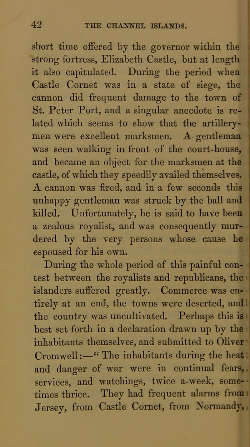 short time offered by the governor within the • strong fortress, Elizabeth Castle, but at length : it also capitulated. During the period when \ Castle Cornet was in a state of siege, the cannon did frequent damage to the town of St. Peter Port, and a singular anecdote is re- lated which seems to show that the artillery- men were excellent marksmen. A gentleman was seen walking in front of the court-house, and became an object for the marksmen at the castle, of which they speedily availed themselves. A cannon was fired, and in a few seconds this unhappy gentleman was struck by the ball and killed. Unfortunately, he is said to have been a zealous royalist, and was consequently mur- dered by the very persons whose cause he espoused for his own. During the whole period of this painful con- j test between the royalists and republicans, the ; j islanders suffered greatly. Commerce was en- • j tirely at an end, the towns were deserted, andlj the country was uncultivated. Perhaps this is 11 best set forth in a declaration drawn up by the; j inhabitants themselves, and submitted to Oliver •] Cromwell:—“ The inhabitants during the heat :i and danger of war were in continual fears,,' services, and watchings, twice a-week, some-- times thrice. They had frequent alarms fromr Jersey, from Castle Cornet, from Normandy,,