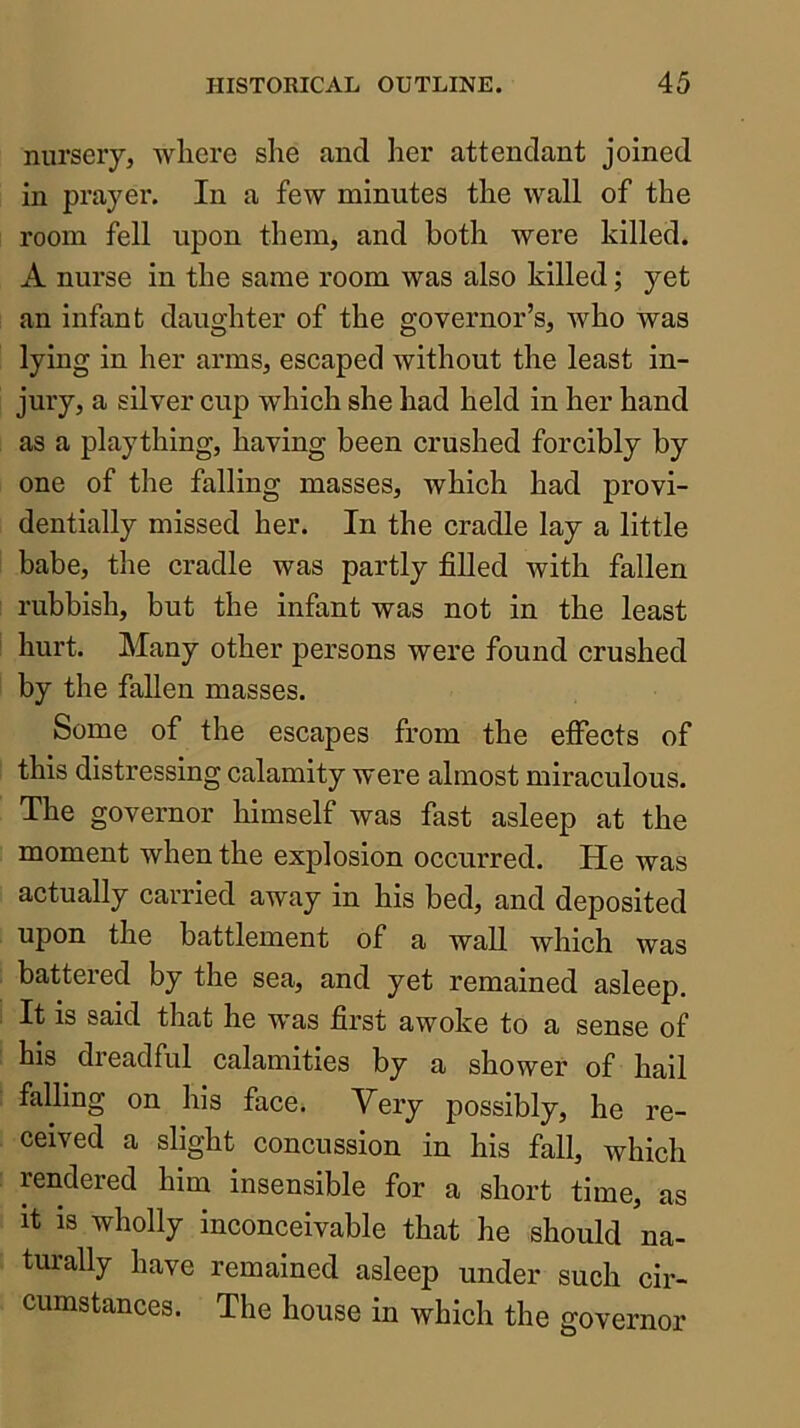 nursery, wliere she and her attendant joined in prayer. In a few minutes the wall of the room fell upon them, and both were killed. A nurse in the same room was also killed; yet an infant daughter of the governor’s, Avho was lying in her arms, escaped Avithout the least in- jury, a silver cup which she had held in her hand as a plaything, having been crushed forcibly by one of the falling masses, which had provi- dentially missed her. In the cradle lay a little babe, the cradle was partly filled with fallen rubbish, but the infant was not in the least hurt. Many other persons were found crushed by the fallen masses. Some of the escapes from the elfects of this distressing calamity were almost miraculous. The governor himself was fast asleep at the moment when the explosion occurred. He Avas actually carried away in his bed, and deposited upon the battlement of a wall which was battered by the sea, and yet remained asleep. It is said that he was first awoke to a sense of his dreadful calamities by a shower of hail falling on his face. Very possibly, he re- ceived a slight concussion in his fall, which rendered him insensible for a short time, as It is wholly inconceivable that he should na- tui'ally have remained asleep under such cir- cumstances. The house in which the governor