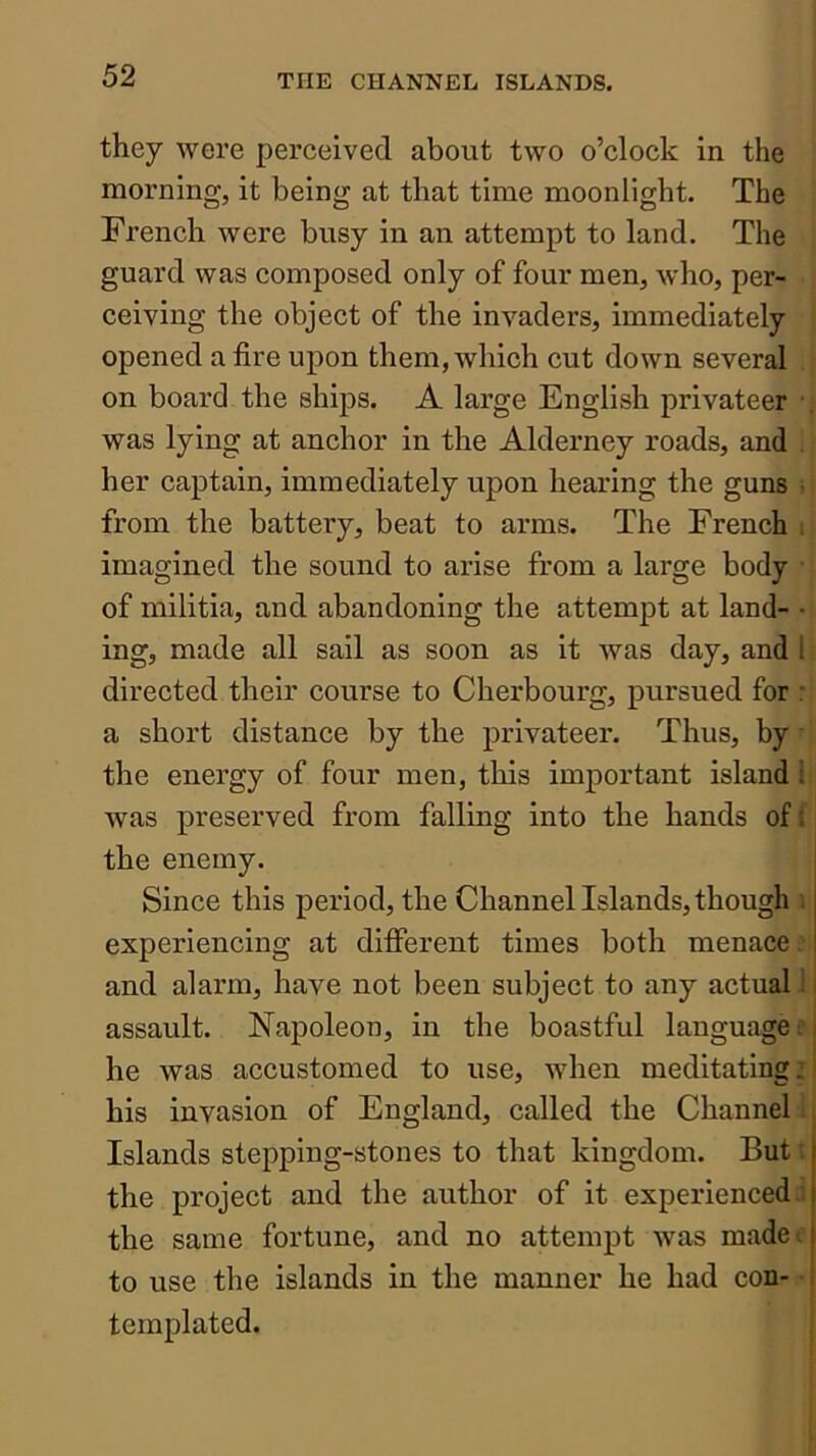 they were perceived about two o’clock in the morning, it being at that time moonlight. The French were busy in an attempt to land. The guard was composed only of four men, who, per- ceiving the object of the invaders, immediately ‘ opened a fire upon them, which cut down several , on board the ships. A large English privateer was lying at anchor in the Alderney roads, and . her captain, immediately upon hearing the guns ;! from the battery, beat to arms. The French i imagined the sound to arise from a large body • of militia, and abandoning the attempt at land- • ing, made all sail as soon as it was day, and 1 ■ directed their course to Cherbourg, pursued for : a short distance by the privateer. Thus, by the energy of four men, this important island!:; was preserved from falling into the hands of f i the enemy. Since this period, the Channel Islands, though i experiencing at different times both menace? and alarm, have not been subject to any actual! assault. Napoleon, in the boastful language e he was accustomed to use, when meditating: his invasion of England, called the Channel! Islands stepping-stones to that kingdom. But t the project and the author of it experienced! the same fortune, and no attempt was madeo to use the islands in the manner he had con- • templated.