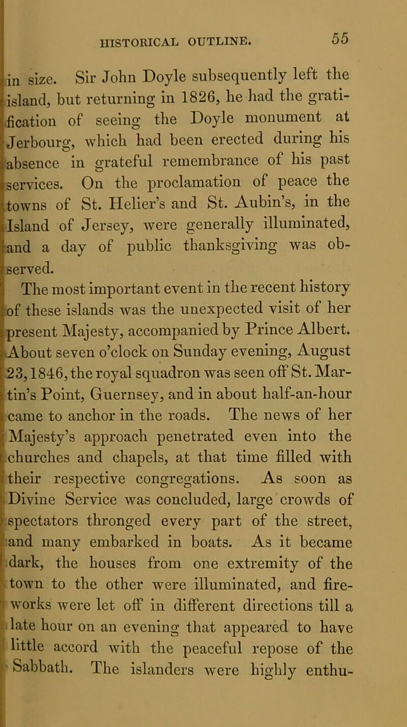 in size. Sir John Doyle subsequently left the island, but returning in 1826, he had the grati- .fication of seeing the Doyle monument at Jerbourg, which had been erected during his absence in grateful remembrance of his past services. On the proclamation of peace the towns of St. Helier’s and St. Aubin’s, in the •Island of Jersey, were generally illuminated, and a day of public thanksgiving was ob- served. The most important event in the recent history of these islands was the unexpected visit of her present Majesty, accompanied by Prince Albert. About seven o’clock on Sunday evening, August 23,1846, the royal squadron was seen olF St. Mar- tin’s Point, Guernsey, and in about half-an-hour I came to anchor in the roads. The news of her [Majesty’s approach penetrated even into the lichurches and chapels, at that time filled with i their respective congregations. As soon as -Divine Service was concluded, large crowds of I spectators thronged every part of the street, rand many embarked in boats. As it became [ dark, the houses from one extremity of the ^ town to the other were illuminated, and fire- I works were let off in different directions till a i late hour on an evening that appeared to have I little accord with the peaceful repose of the i Sabbath. The islanders were highly enthu-