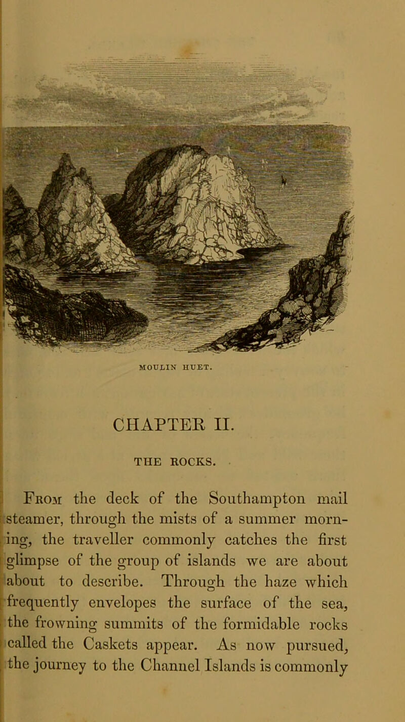 CHAPTEE II. I i THE ROCKS. Fr03i the deck of the Southampton mail steamer, through the mists of a summer morn- ; ing, the traveller commonly catches the first i glimpse of the group of islands we are about about to describe. Through the haze which o frequently envelopes the surface of the sea, the frowning summits of the formidable rocks called the Caskets appear. As now pursued^ the journey to the Channel Islands is commonly MOULIN HUET.