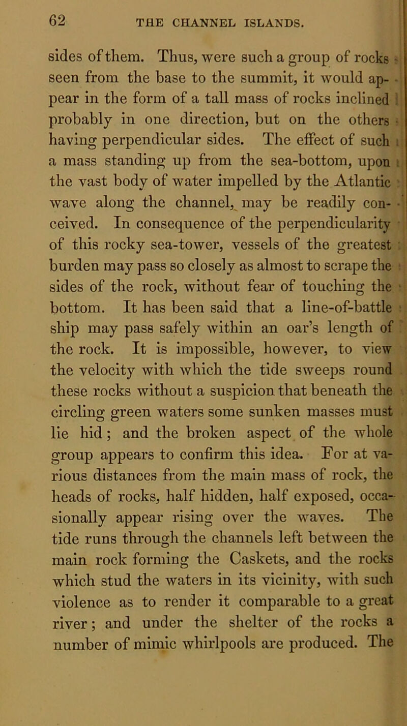 sides of them. Thus, were such a group of rocks - seen from the base to the summit, it would ap- ■ pear in the form of a tall mass of rocks inclined probably in one direction, but on the others ■ having perpendicular sides. The effect of such : a mass standing up from the sea-bottom, upon i the vast body of water impelled by the Atlantic wave along the channel, may be readily con- • ceived. In consequence of the perpendicularity of this rocky sea-tower, vessels of the greatest burden may pass so closely as almost to scrape the sides of the rock, without fear of touching the bottom. It has been said that a line-of-battle ship may pass safely within an oar’s length of the rock. It is impossible, however, to view the velocity with which the tide sweeps round these rocks without a suspicion that beneath the circling green waters some sunken masses must lie hid; and the broken aspect of the whole group appears to confirm this idea. For at va- rious distances from the main mass of rock, the heads of rocks, half hidden, half exposed, occa- sionally appear rising over the waves. The tide runs through the channels left between the main rock forming the Caskets, and the rocks which stud the waters in its vicinity, with such violence as to render it comparable to a great river; and under the shelter of the rocks a number of mimic whirlpools are produced. The