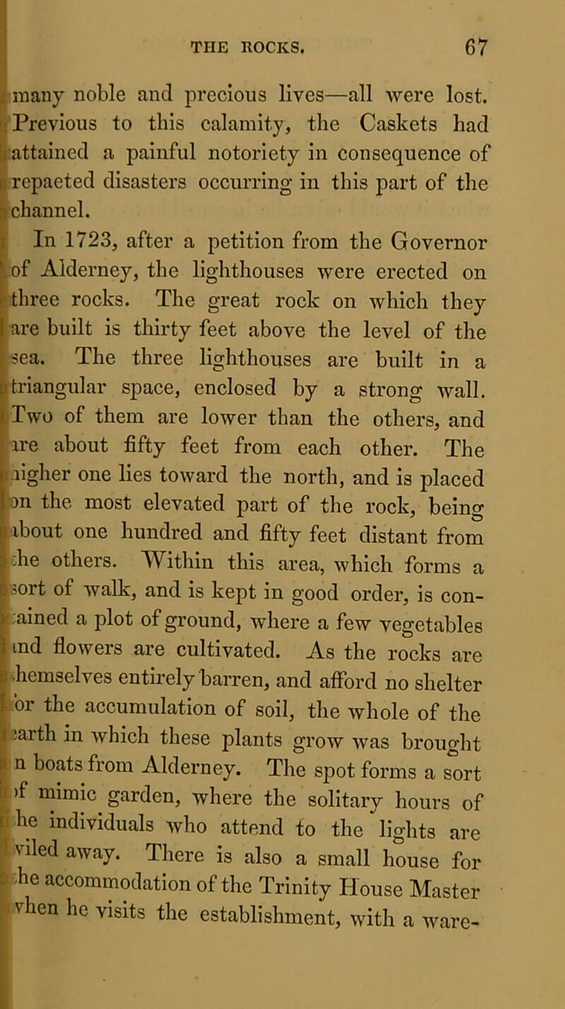 I many noble and precious lives—all Avere lost. J Previous to this calamity, the Caskets had jjattained a painful notoriety in consequence of B repaeted disasters occurring in this part of the p channel. Iln 1723, after a petition from the Governor of Alderney, the lighthouses were erected on three rocks. The great rock on which they are built is thirty feet above the level of the sea. The three lighthouses are built in a triangular space, enclosed by a strong wall. (Two of them are lower than the others, and |ire about fifty feet from each other. The Higher one lies toward the north, and is placed ^on the most elevated part of the rock, being iibout one hundred and fifty feet distant from Lhe others. ^Vithin this area, which forms a sort of walk, and is kept in good order, is con- fined a plot of ground, where a few vegetables ind flowers are cultivated. As the rocks are -hemselves entirely barren, and afford no shelter . 01 the accumulation of soil, the whole of the p ;arth in Avhich these plants grow was brought |i n boats from Alderney. The spot forms a sort |i )f mimic garden, where the solitary hours of u he individuals Avho attend to the lights are f nled away. There is also a small house for B fie accommmlation of tfie Trinity House Master > vhen he visits the establishment, with a ware-