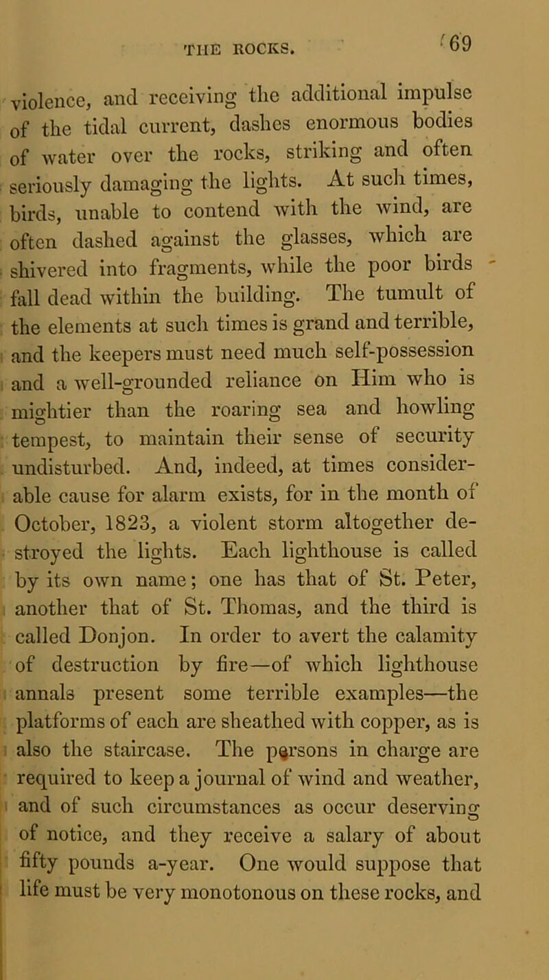 violence, and receiving the additional impulse of the tidal current, dashes enormous bodies of water over the rocks, striking and often seriously damaging the lights. At such times, birds, unable to contend with the wind, are often dashed against the glasses, which are shivered into fragments, while the poor birds fall dead within the building. The tumult of the elements at such times is grand and terrible, and the keepers must need much self-possession and a well-grounded reliance on Him who is mightier than the roaring sea and howling tempest, to maintain their sense of security undisturbed. And, indeed, at times consider- able cause for alarm exists, for in the month of October, 1823, a violent storm altogether de- stroyed the lights. Each lighthouse is called by its own name; one has that of St. Peter, another that of St. Thomas, and the third is called Donjon. In order to avert the calamity of destruction by fire—of which lighthouse annals present some terrible examples—the platforms of each are sheathed with copper, as is also the staircase. The persons in charge are required to keep a journal of Avind and weather, and of such circumstances as occur deserving of notice, and they receive a salary of about fifty pounds a-year. One Avould suppose that life must be very monotonous on these rocks, and