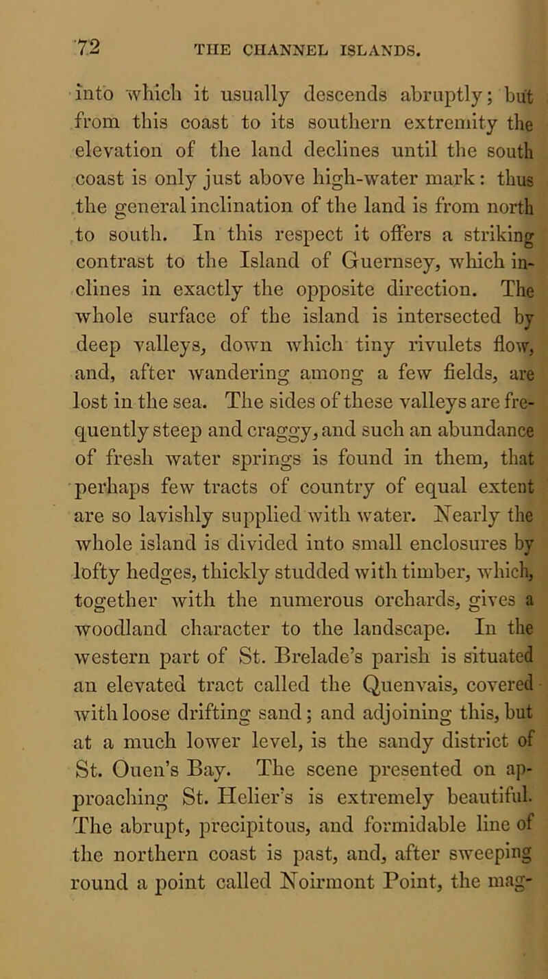 into which it usually descends abruptly; but from this coast to its southern extremity the elevation of the land declines until the south coast is only just above high-water mark: thus the general inclination of the land is from north to south. In this respect it offers a striking contrast to the Island of Guernsey, which in- clines in exactly the opposite direction. The whole surface of the island is intersected by- deep valleys, down which tiny rivulets flow, and, after wandering among a few fields, are lost in the sea. The sides of these valleys are fre- quently steep and craggy, and such an abundance of fresh water springs is found in them, that perhaps few tracts of country of equal extent are so lavishly supplied with water. Nearly the whole island is divided into small enclosures by lofty hedges, thickly studded with timber, which, together with the numerous orchards, gives a woodland character to the landscape. In the western part of St. Brelade’s parish is situated an elevated tract called the Quenvais, covered with loose drifting sand; and adjoining this, but at a much lower level, is the sandy district of St. Ouen’s Bay. The scene presented on ap- proaching St. Helier’s is extremely beautiful. The abrupt, precipitous, and formidable line of the northern coast is past, and, after sweeping round a point called Noirmont Point, the mag-