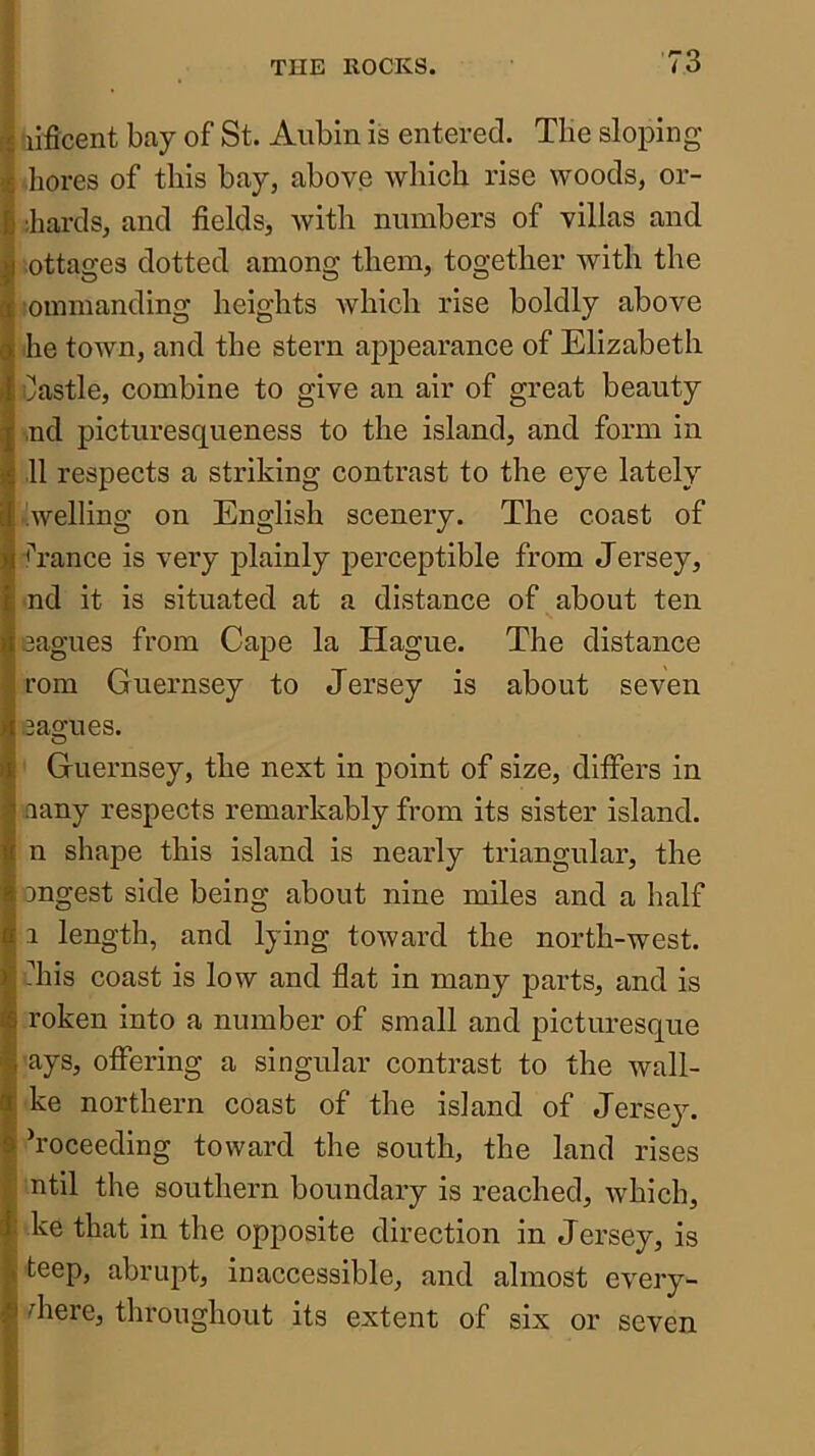 liflcent bay of St. Aubin is entered. Tlie sloping bores of this bay, above which rise woods, or- ;hai-ds, and fields, with numbers of villas and. ottages dotted among them, together with the 'ounnanding heights which rise boldly above he town, and the stern appearance of Elizabeth Castle, combine to give an air of great beauty ,nd picturesqueness to the island, and form in 11 respects a striking contrast to the eye lately 'welling on English scenery. The coast of <Tance is very plainly perceptible from Jersey, nd it is situated at a distance of about ten eagues from Cape la Hague. The distance com Guernsey to Jersey is about seven eagues. o ' Guernsey, the next in point of size, differs in aany respects remarkably from its sister island, n shape this island is nearly triangular, the ongest side being about nine miles and a half 1 length, and lying toward the north-west, fins coast is low and flat in many parts, and is roken into a number of small and picturesque -ays, offering a singular contrast to the wall- ke northern coast of the island of Jersey. Proceeding toward the south, the land rises ntil the southern boundary is reached, which, ke that in the opposite direction in Jersey, is teep, abrupt, inaccessible, and almost every- diere, throughout its extent of six or seven