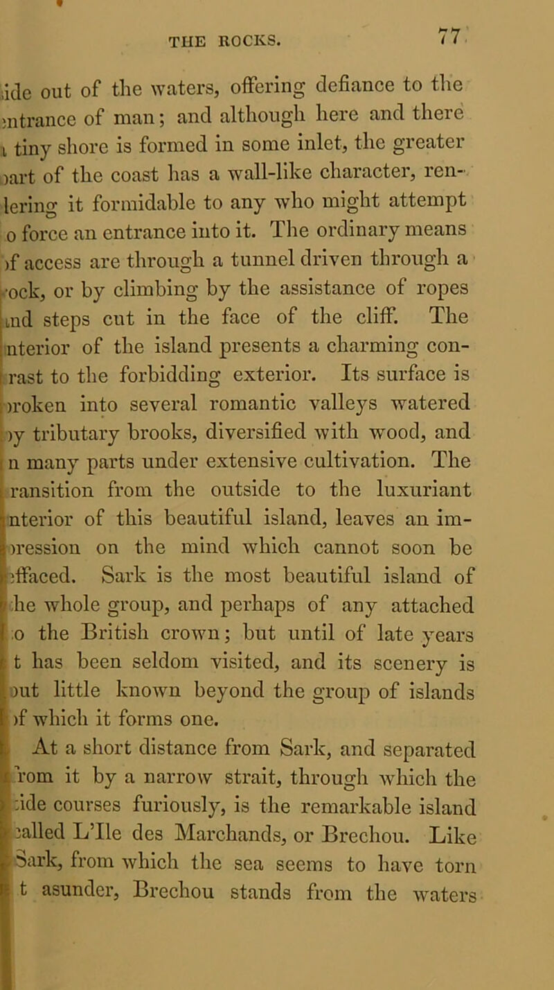 iiclc out of the waters, offering defiance to tlie mtrance of man; and although here and there I tiny shore is formed in some inlet, the greater oart of the coast has a wall-like character, reii- lering it formidable to any who might attempt 0 force an entrance into it. The ordinary means )f access are through a tunnel driven through a ■ock, or by climbing by the assistance of ropes ind steps cut in the face of the cliff. The iiterior of the island presents a charming con- rast to the forbidding exterior. Its surface is Droken into several romantic valleys watered ; )y tributary brooks, diversified with wood, and 1 n many parts under extensive cultivation. The 1 ransition from the outside to the luxuriant interior of this beautiful island, leaves an im- |)ression on the mind which cannot soon be effaced. Sark is the most beautiful island of ;he whole group, and perhaps of any attached ,0 the British crown; but until of late years t has been seldom visited, and its scenery is out little known beyond the group of islands )f which it forms one. At a short distance from Sark, and separated Tom it by a narrow strait, through which the :ide courses furiously, is the remarkable island : called LTle des Marchands, or Brechou. Like !5ark, from which the sea seems to have torn t asunder, Brechou stands from the waters