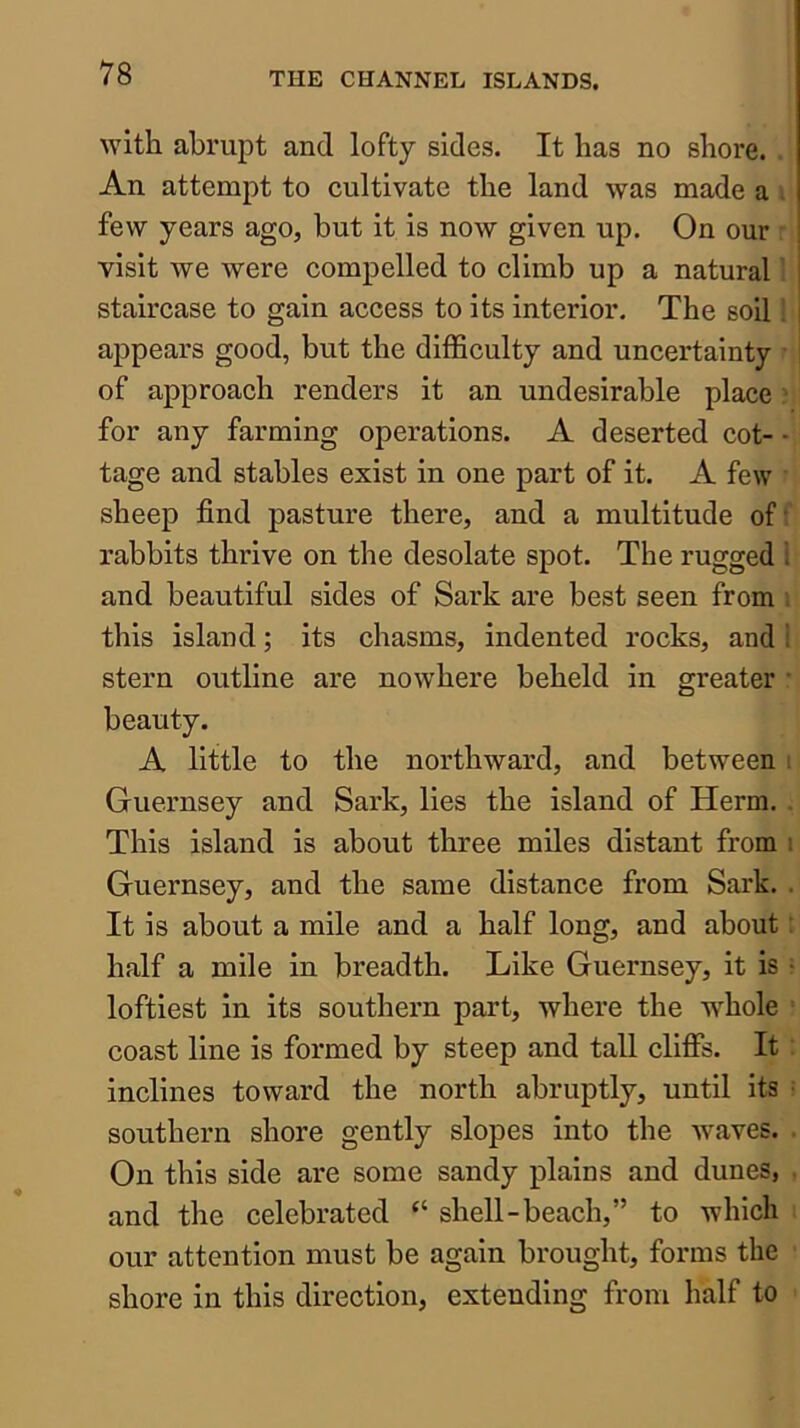 ^Yith abrupt and lofty sides. It has no shore. . An attempt to cultivate the land was made a i few years ago, but it is now given up. On our : visit we were compelled to climb up a natural 1 staircase to gain access to its interior. The soil 1 appears good, but the difficulty and uncertainty • of approach renders it an undesirable place ? for any farming operations. A deserted cot- • tage and stables exist in one part of it. A few • sheep find pasture there, and a multitude off rabbits thrive on the desolate spot. The rugged I and beautiful sides of Sark are best seen from , this island; its chasms, indented rocks, and ! stern outline are nowhere beheld in greater : beauty. A little to the northward, and between i Guernsey and Sark, lies the island of Herm. . This island is about three miles distant from \ Guernsey, and the same distance from Sark. . It is about a mile and a half long, and about: half a mile in breadth. Like Guernsey, it is • loftiest in its southern part, where the whole coast line is formed by steep and tall cliffs. It ’ inclines toward the north abruptly, until its • southern shore gently slopes into the waves. . On this side are some sandy plains and dunes, . and the celebrated “ shell-beach,” to which our attention must be again brought, forms the shore in this direction, extending from half to