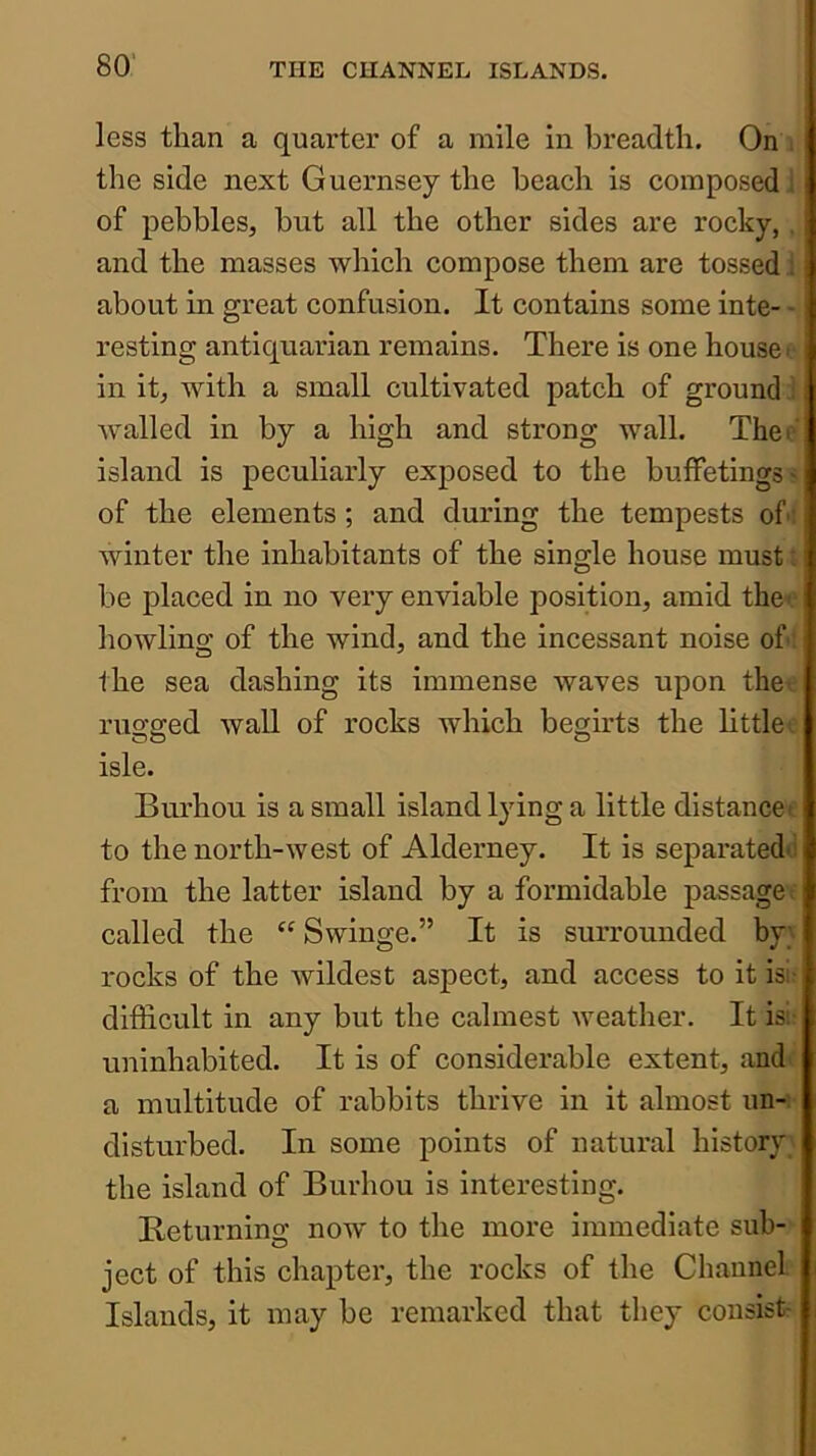 80’ less than a quarter of a mile in breadth. On the side next Guernsey the beach is composed ' of pebbles, but all the other sides are rocky,. and the masses which compose them are tossed . about in great confusion. It contains some inte- - resting antiquarian remains. There is one house: in it, with a small cultivated patch of ground walled in by a high and strong wall. Thei island is peculiarly exposed to the buffetingS' of the elements; and during the tempests of winter the inhabitants of the single house must. be placed in no very enviable position, amid the^ howling of the wind, and the incessant noise of the sea dashing its immense waves upon the' ruo-g-ed wall of rocks which begirts the little' isle. Burhou is a small island l}dng a little distance- to the north-west of Alderney. It is separated^i from the latter island by a formidable passage called the “Swinge.” It is surrounded by; rocks of the wildest aspect, and access to it isi difficult in any but the calmest weather. It is; uninhabited. It is of considerable extent, and a multitude of rabbits thrive in it almost un- disturbed. In some points of natural history the island of Burhou is interesting. Beturning now to the more immediate sub- ject of this chapter, the rocks of the Channel Islands, it may be remarked that they consist-