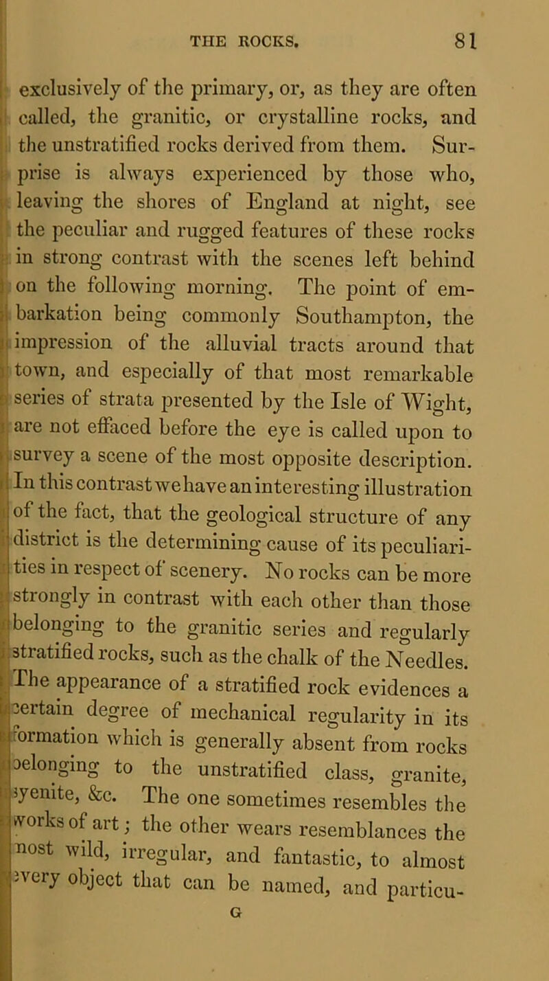 I exclusively of the primary, or, as they are often I called, the granitic, or crystalline rocks, and the unstratified rocks derived from them. Sur- ; prise is always experienced by those who, \ leaving the shores of England at night, see the peculiar and rugged features of these rocks ; in strong contrast with the scenes left behind j on the following morning. The point of em- }i barkation being commonly Southampton, the II impression of the alluvial tracts around that y town, and especially of that most remarkable [ series of strata presented by the Isle of Wight, j are not effaced before the eye is called upon to (, survey a scene of the most 023posite description, i! In this contrast we have an interesting illustration of the fact, that the geological structure of any district is the determining cause of its peculiari- ties in lespect of scenery. No rocks can be more : I strongly in contrast with each other than those JI belonging to the granitic series and regularly j:stratified rocks, such as the chalk of the Needles. I. -^^^6 appearance of a stratified rock evidences a if certain degree of mechanical regularity in its B formation which is generally absent from rocks belonging to the unstratified class, granite, syenite, &c. The one sometimes resembles the rtrorksof art ; the other wears resemblances the ^lost wild, irregular, and fantastic, to almost p, 3very object that can be named, and particu-