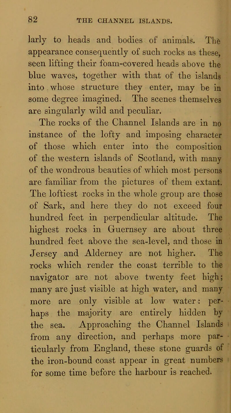 larly to heads and bodies of animals. Th6 appearance consequently of such rocks as these, seen lifting their foam-covered heads above the blue waves, together with that of the islands into whose structure they enter, may be in some degree imagined. The scenes themselves are singularly wild and peculiar. The rocks of the Channel Islands are in no instance of the lofty and imposing character of those which enter into the composition of the western islands of Scotland, with many of the wondrous beauties of which most persons are familiar from the pictures of them extant. The loftiest rocks in the whole group are those of Sark, and here they do not exceed four hundred feet in perpendicular altitude. The highest rocks in Guernsey are about three hundred feet above the sea-level, and those in Jersey and Alderney are not higher. The rocks which render the coast terrible to the navigator are not above twenty feet high; many are just visible at high water, and many more are only visible at low water: per- haps the majority are entirely hidden by the sea. Approaching the Channel Islands from any direction, and perhaps more par- ticularly from England, these stone guards of the iron-bound coast appear in great numbers for some time before the harbour is reached.