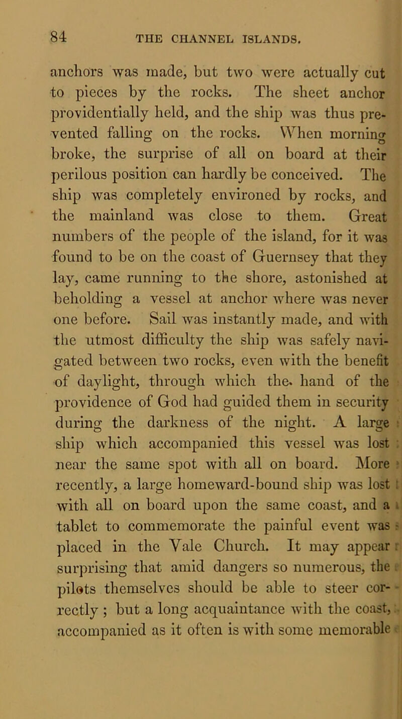 anchors was made, but two were actually cut to pieces by the rocks. The sheet anchor providentially held, and the ship was thus pre- vented fallino; on the rocks. When morninor broke, the sui'px’ise of all on board at their perilous position can hardly be conceived. The ship was completely environed by rocks, and the mainland was close to them. Great numbers of the people of the island, for it was found to be on the coast of Guernsey that they lay, came running to the shore, astonished at beholding a vessel at anchor where was never one before. Sail was instantly made, and with the utmost difficulty the ship was safely navi- gated between two rocks, even with the benefit of daylight, through which the. hand of the providence of God had guided them in security during the darkness of the night. A large ; ship which accompanied this vessel was lost : near the same spot with all on board. More ‘ recently, a large homeward-bound ship was lost ! with all on board upon the same coast, and a i tablet to commemorate the painful event was ^ placed in the Vale Church. It may appear ; surprising that amid dangers so numerous, the . pilots themselves should be able to steer cor- - rectly ; but a long acquaintance with the coast, accompanied as it often is with some memorable