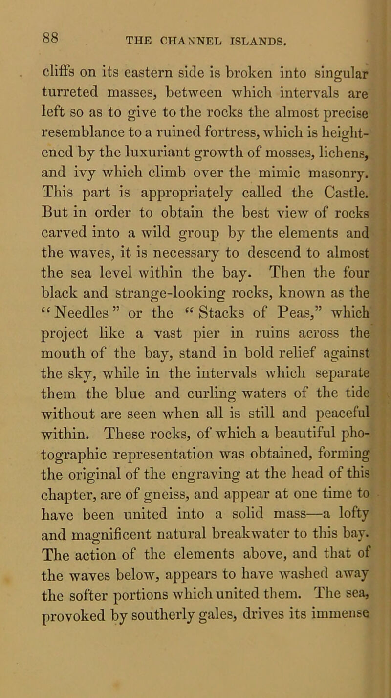 cliffs on Its eastern side is broken into singular turreted masses, between which intervals are left so as to give to the rocks the almost precise resemblance to a ruined fortress, which is height- ened by the luxuriant growth of mosses, lichens, and ivy which climb over the mimic masonry. This part is appropriately called the Castle. But in order to obtain the best view of rocks carved into a wild group by the elements and the waves, it is necessary to descend to almost the sea level within the bay. Then the four black and strange-looking rocks, known as the “Needles” or the “Stacks of Peas,” which project like a vast pier in ruins across the mouth of the bay, stand in bold relief against the sky, while in the intervals which separate them the blue and curling waters of the tide without are seen when all is still and peaceful within. These rocks, of which a beautiful pho- tographic representation was obtained, forming the original of the engraving at the head of this chapter, are of gneiss, and appear at one time to have been united into a solid mass—a lofty and magnificent natural breakwater to this bay. The action of the elements above, and that of the waves below, appears to have washed away the softer portions which united them. The sea, provoked by southerly gales, drives its immense