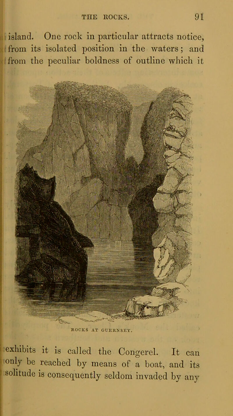 exhibits it is called the Congerel. It can only be reached by means of a boat, and its solitude is consequently seldom invaded by any J island. One rock in particular attracts notice, ^froin its isolated position in the waters; and I from the peculiar boldness of outline which it ROCKS AT GUERNSEY.