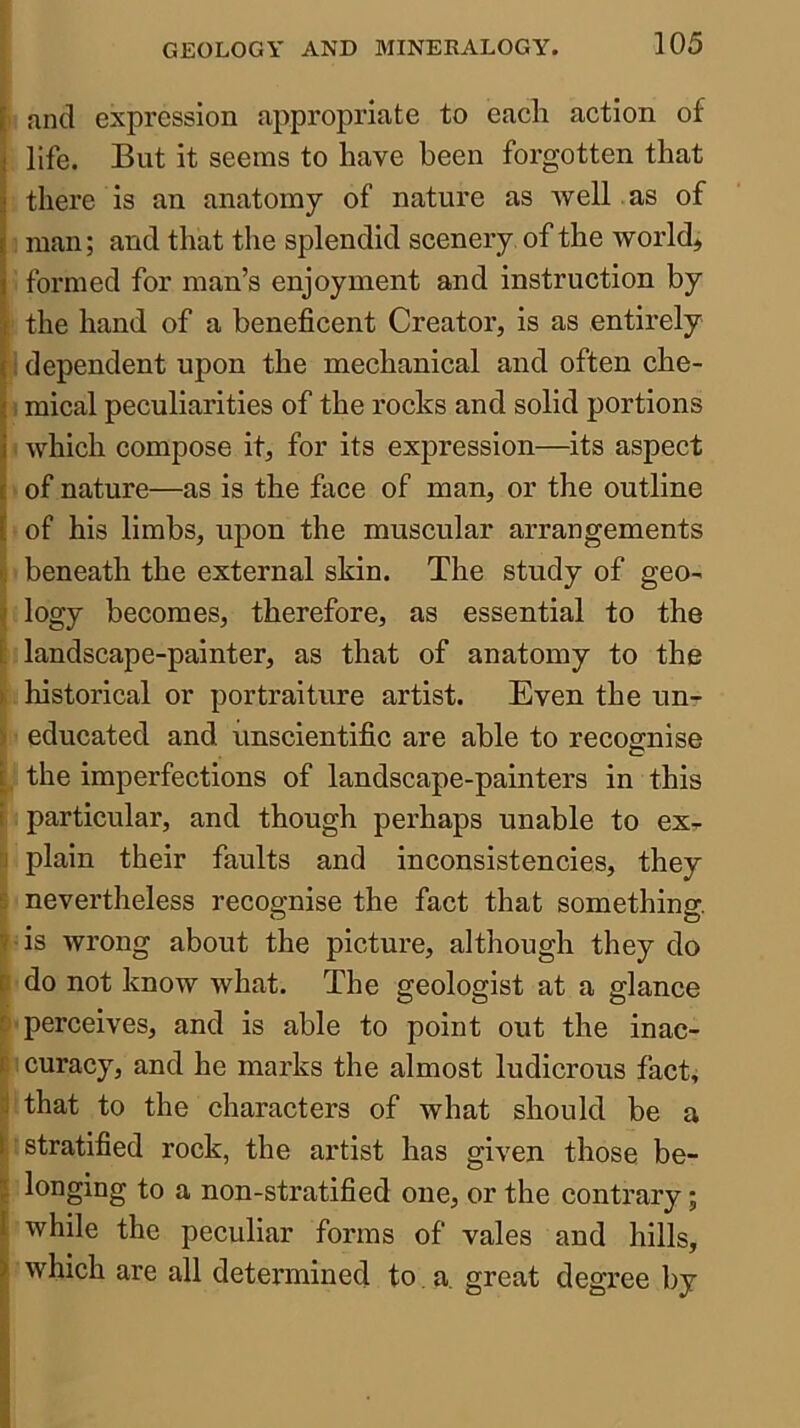 [ and expression appropriate to each action of i life. But it seems to have been forgotten that =j there is an anatomy of nature as Avell as of I man; and that the splendid scenery of the world, j formed for man’s enjoyment and instruction by I the hand of a beneficent Creator, is as entirely I i dependent upon the mechanical and often che- t, mical peculiarities of the rocks and solid portions i' which compose it, for its expression—its aspect of nature—as is the face of man, or the outline ( of his limbs, upon the muscular arrangements I. beneath the external skin. The study of geo^ \ logy becomes, therefore, as essential to the [ landscape-painter, as that of anatomy to the ^ historical or portraiture artist. Even the tm- > educated and unscientific are able to recognise i, the imperfections of landscape-painters in this t particular, and though perhaps unable to exr r] plain their faults and inconsistencies, they £ nevertheless recognise the fact that something. » is wrong about the picture, although they do P do not know what. The geologist at a glance O'perceives, and is able to point out the inac- B i curacy, and he marks the almost ludicrous fact, 3 that to the characters of what should be a 1. stratified rock, the artist has given those be- ll longing to a non-stratified one, or the contrary; { while the peculiar forms of vales and hills, I which are all determined to a. great degree by