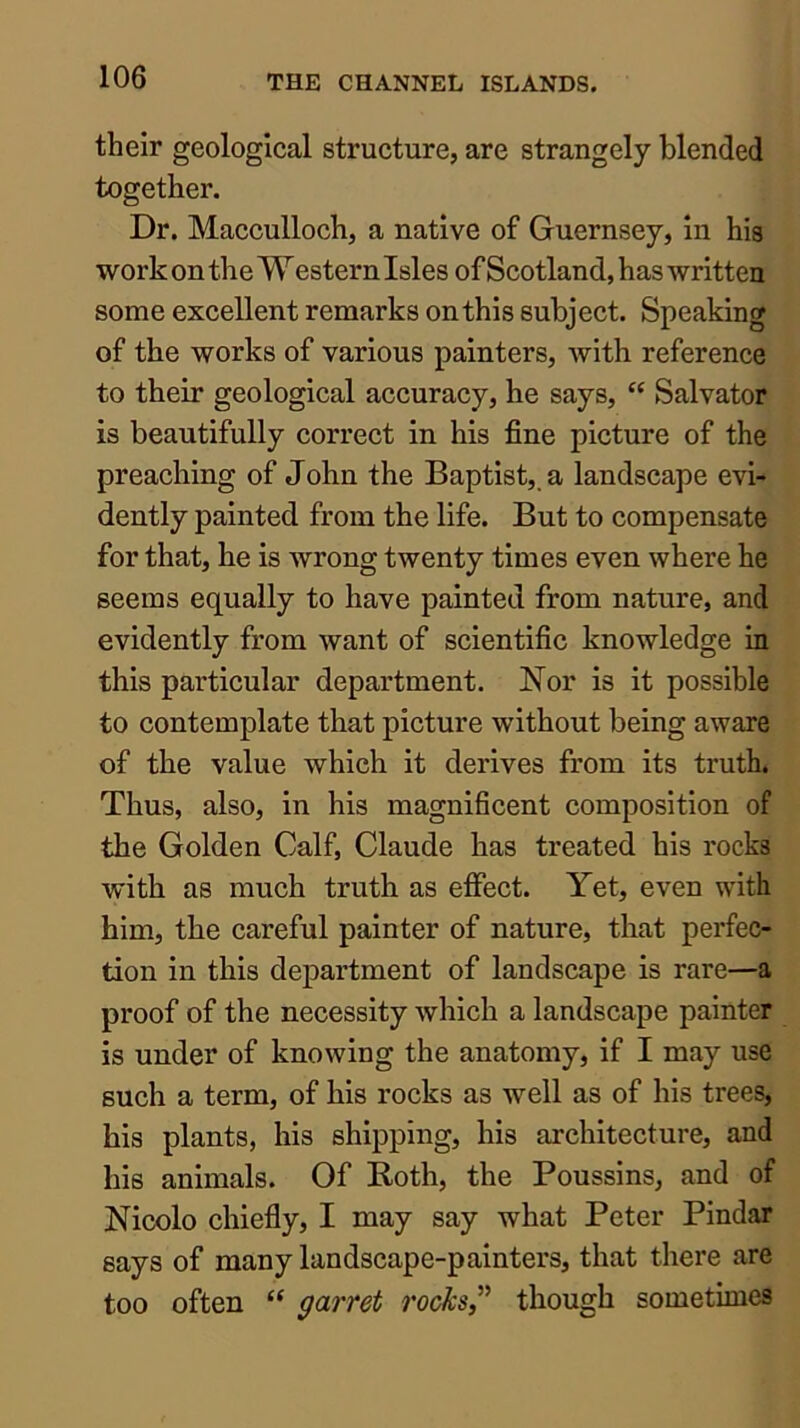 their geological structure, are strangely blended together. Dr. Macculloch, a native of Guernsey, in his work on the W estern Isles of Scotland, has written some excellent remarks on this subject. Speaking of the works of various painters, with reference to their geological accuracy, he says, “ Salvator is beautifully correct in his fine picture of the preaching of John the Baptist,, a landscape evi- dently painted from the life. But to compensate for that, he is wrong twenty times even where he seems equally to have painted from nature, and evidently from want of scientific knowledge in this particular department. Nor is it possible to contemplate that picture without being aware of the value which it derives from its truth. Thus, also, in his magnificent composition of the Golden Calf, Claude has treated his rocks with as much truth as efiect. Yet, even with him, the careful painter of nature, that perfec- tion in this department of landscape is rare—a proof of the necessity which a landscape painter is under of knowing the anatomy, if I may use such a term, of his rocks as well as of his trees, his plants, his shipping, his architecture, and his animals. Of Roth, the Poussins, and of Nieolo chiefly, I may say what Peter Pindar says of many landscape-painters, that there are too often “ garret rocks,though sometimes