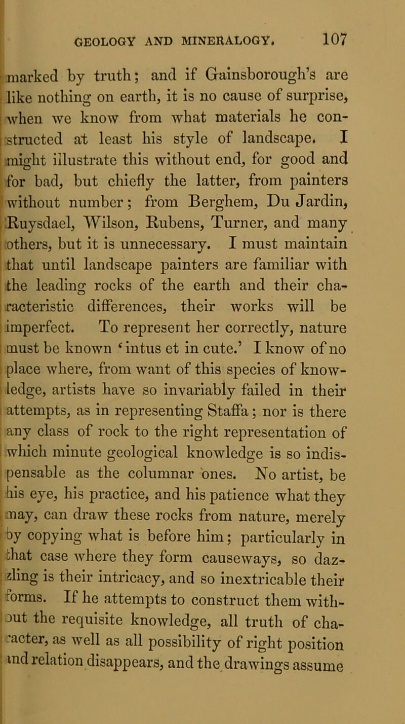 •marked by truth; and if Gainsborough’s are ! like nothing on earth, it is no cause of surprise, ! when we know from what materials he con- |;structed at least his style of landscape. I : might illustrate this without end, for good and for bad, but chiefly the latter, from painters ’without number; from Berghem, Du Jardin, i Ruysdael, Wilson, Kubens, Turner, and many [ others, but it is unnecessary. I must maintain ; that until landscape painters are familiar with the leading rocks of the earth and their cha- I racteristic differences, their works will be ; imperfect. To represent her correctly, nature i must be known ‘intus et in cute.’ I know of no ■ place where, from want of this species of know- ; ledge, artists have so invariably failed in their I attempts, as in representing Staffa; nor is there any class of rock to the right representation of i wliich minute geological knowledge is so indis- ; pensable as the columnar ones. No artist, be his eye, his practice, and his patience what they , may, can draw these rocks from nature, merely I by copying what is before him; particularly in chat case where they form causeways, so daz- ; ding is their intricacy, and so inextricable their torms. If he attempts to construct them with- 1 out the requisite knowledge, all truth of cha- : .’acter, as well as all possibility of right position ■ ind relation disappears, and the drawings assume