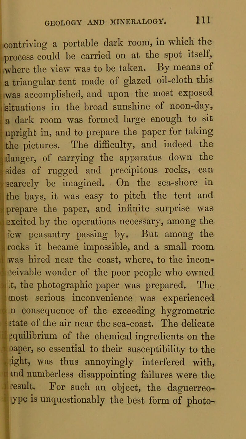 contriving a portable dark room, in which the process could be carried on at the spot itself, Avhere the view was to be taken. By means of a triangular tent made of glazed oil-cloth this .was accomplished, and upon the most exposed situations in the broad sunshine of noon-day, a dark room was formed large enough to sit upright in, and to prepare the paper for taking the pictures. The difficulty, and indeed the danger, of carrying the apparatus down the sides of rugged and precipitous rocks, can scarcely be imagined. On the sea-shore in the bays, it was easy to pitch the tent and prepare the paper, and infinite surprise was excited by the operations necessary, among the few peasantry passing by. But among the rocks it became impossible, and a small room was hired near the coast, where, to the incon- ceivable wonder of the poor people who owned it, the photographic paper was prepared. The oaost serious inconvenience was experienced n consequence of the exceeding hygrometric itate of the air near the sea-coast. The delicate jquilibrium of the chemical ingredients on the laper, so essential to their susceptibility to the jght, was thus annoyingly interfered with, ind numberless disappointing failures were the •esult. For such an object, the daguerreo- ype is unquestionably the best form of photo-