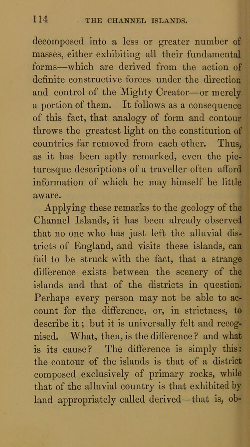 decomposed into a less or greater number of masses, either exhibiting all their fundamental forms—which are derived from the action of definite constructive forces under the direction and control of tbe Mighty Creator—or merely a portion of them. It follows as a consequence of this fact, that analogy of form and contour throws the greatest light on the constitution of countries far removed from each other. Thus, as it has been aptly remarked, even the pic- turesque descriptions of a traveller often afford information of which he may himself be little aware. Applying these remarks to the geology of the Channel Islands, it has been already observed that no one who has just left the alluvial dis- tricts of England, and visits these islands, can fail to be struck with the fact, that a strange difference exists between the scenery of the islands and that of the districts in question. Perhaps every person may not be able to ac- count for the difference, or, in strictness, to describe it; but it is universally felt and recog- nised. What, then, is the difference ? and what is its cause? The difference is simply this: the contour of the islands is that of a district composed exclusively of primary rocks, while that of the alluvial country is that exhibited by land appropriately called derived—that is, ob-