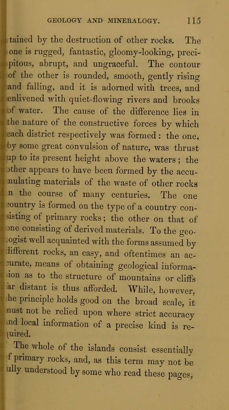 S tained by the destruction of other rocks. The 1 one is rugged, fantastic, gloomy-looking, preci- Ipitous, abrupt, and ungraceful. The contour » of the other is rounded, smooth, gently rising l and falling, and it is adorned with trees, and enlivened with quiet-flowing rivers and brooks t!of water. The cause of the difference lies in the nature of the constructive forces by which leach district respectively was formed ; the one, rby some great convulsion of nature, was thrust up to its present height above the waters ; the )ther appears to have been formed by the accu- nulating materials of the waste of other rocks n the course of many centuries. The one jountry is formed on the type of a country con- -iisting of primary rocks; the other on that of tme consisting of derived materials. To the geo- logist well acquainted with the forms assumed by lifferent rocks, an easy, and oftentimes an ac- iurate, means of obtaining geological informa- •lon as to the structure of mountains or cliffs ar distant is thus afforded. While, however, |( he principle holds good on the broad scale, it i oust not be relied upon where strict accuracy fj -nd local information of a precise kind is re- luired. i The whole of the islands consist essentially I f primary rocks, and, as this term may not be I ally understood by some who read these pages.