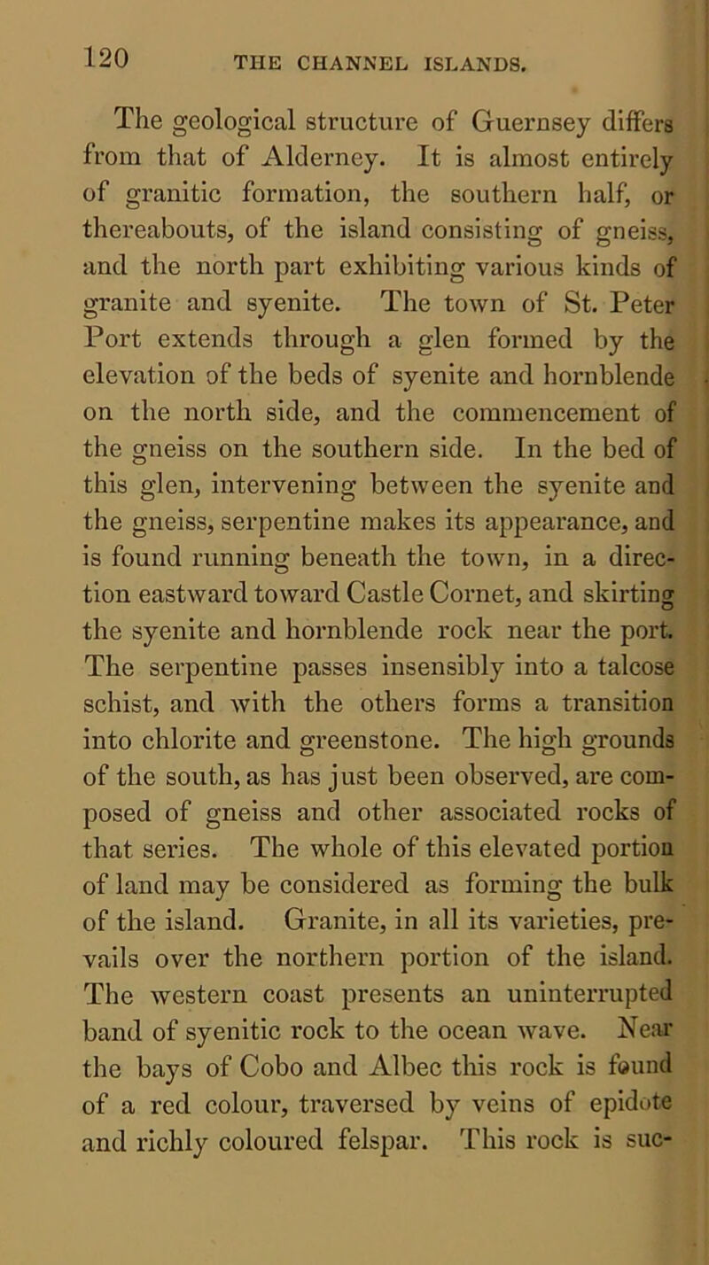 The geological structure of Guernsey differs from that of Alderney. It is almost entirely of granitic formation, the southern half, or thereabouts, of the island consisting of gneiss, and the north part exhibiting various kinds of granite and syenite. The town of St. Peter Port extends through a glen formed by the elevation of the beds of syenite and hornblende on the north side, and the commencement of the gneiss on the southern side. In the bed of this glen, intervening between the syenite and the gneiss, serpentine makes its appearance, and is found running beneath the town, in a direc- tion eastward toward Castle Cornet, and skirting the syenite and hornblende rock near the port. The serpentine passes insensibly into a talcose schist, and with the others forms a transition into chlorite and greenstone. The high grounds of the south, as has j ust been observed, are com- posed of gneiss and other associated rocks of that series. The whole of this elevated portion of land may be considered as forming the bulk of the island. Granite, in all its varieties, pre- vails over the northern portion of the island. The western coast presents an uninterrupted band of syenitic rock to the ocean wave. Near the bays of Cobo and Albec this rock is found of a red colour, traversed by veins of epidote and richly coloured felspar. This rock is sue-