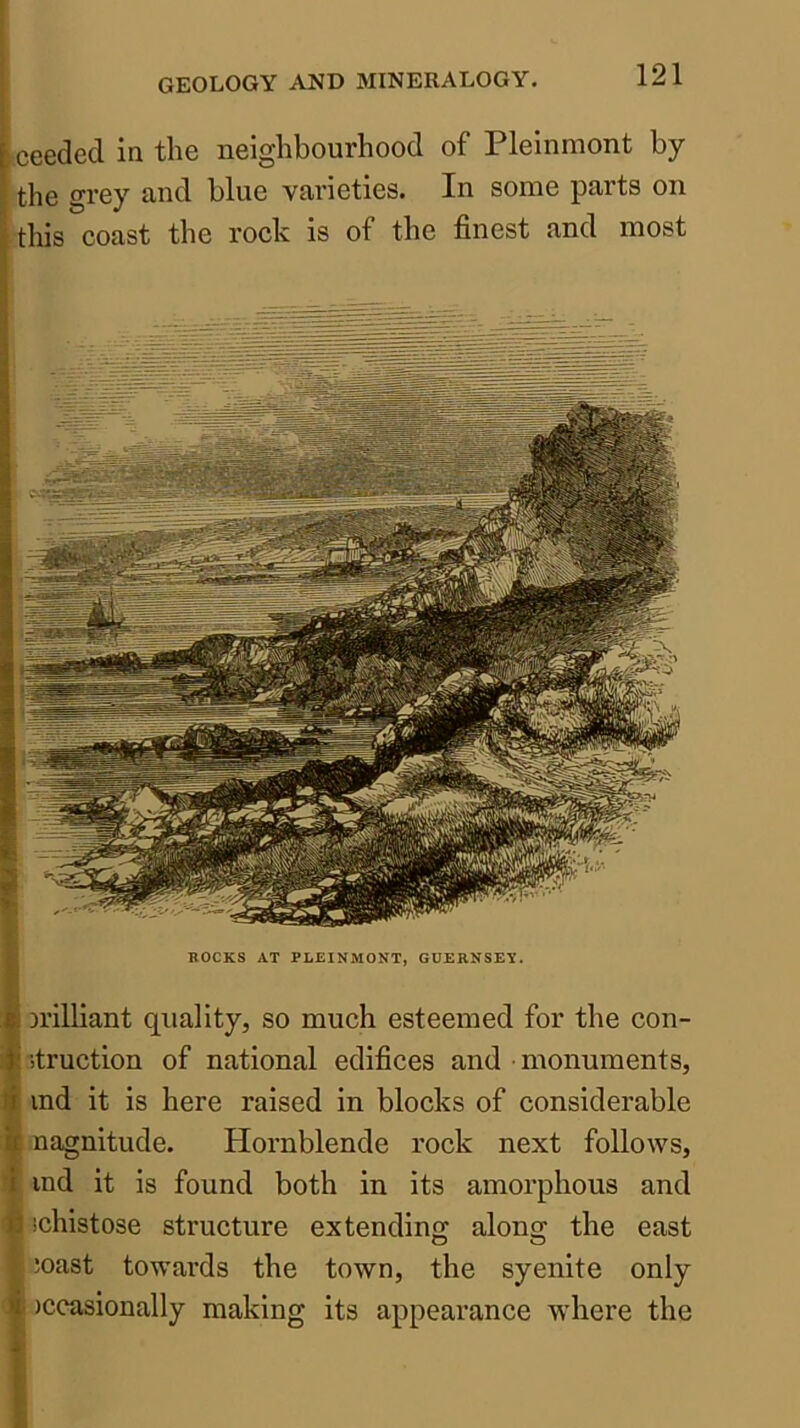 ceeded in the neighbourhood of Plelnmont by the grey and blue varieties. In some parts on this coast the rock is of the finest and most Di’illiant quality, so much esteemed for the con- itruction of national edifices and monuments, ind it is here raised in blocks of considerable nagnitude. Hornblende rock next follows, ind it is found both in its amorphous and schistose structure extendino; alons: the east ioast towards the town, the syenite only )ccasionally making its appearance where the ROCKS AT PLEINMONT, GUERNSEY.