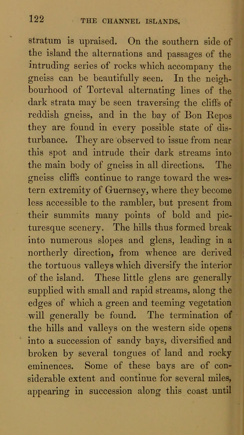 stratum is upraised. On the southern side of the island the alternations and passages of the intruding series of rocks which accompany the gneiss can be beautifully seen. In the neigh- bourhood of Torteval alternating lines of the dark strata may be seen traversing the cliffs of reddish gneiss, and in the bay of Bon Repos they are found in every possible state of dis- turbance. They are observed to issue from near this spot and intrude their dark streams into the main body of gneiss in all directions. The gneiss cliffs continue to range toward the wes- tern extremity of Guernsey, where they become less accessible to the rambler, but present from their summits many points of bold and pic- turesque scenery. The hills thus formed break into numerous slopes and glens, leading in a northerly direction, from whence are derived the tortuous valleys which diversify the interior of the island. These little glens are generally supplied with small and rapid streams, along the edges of which a green and teeming vegetation will generally be found. The termination of the hills and valleys on the western side opens into a succession of sandy bays, diversified and broken by several tongues of land and rocky eminences. Some of these bays are of con- siderable extent and continue for several miles, appearing in succession along this coast until