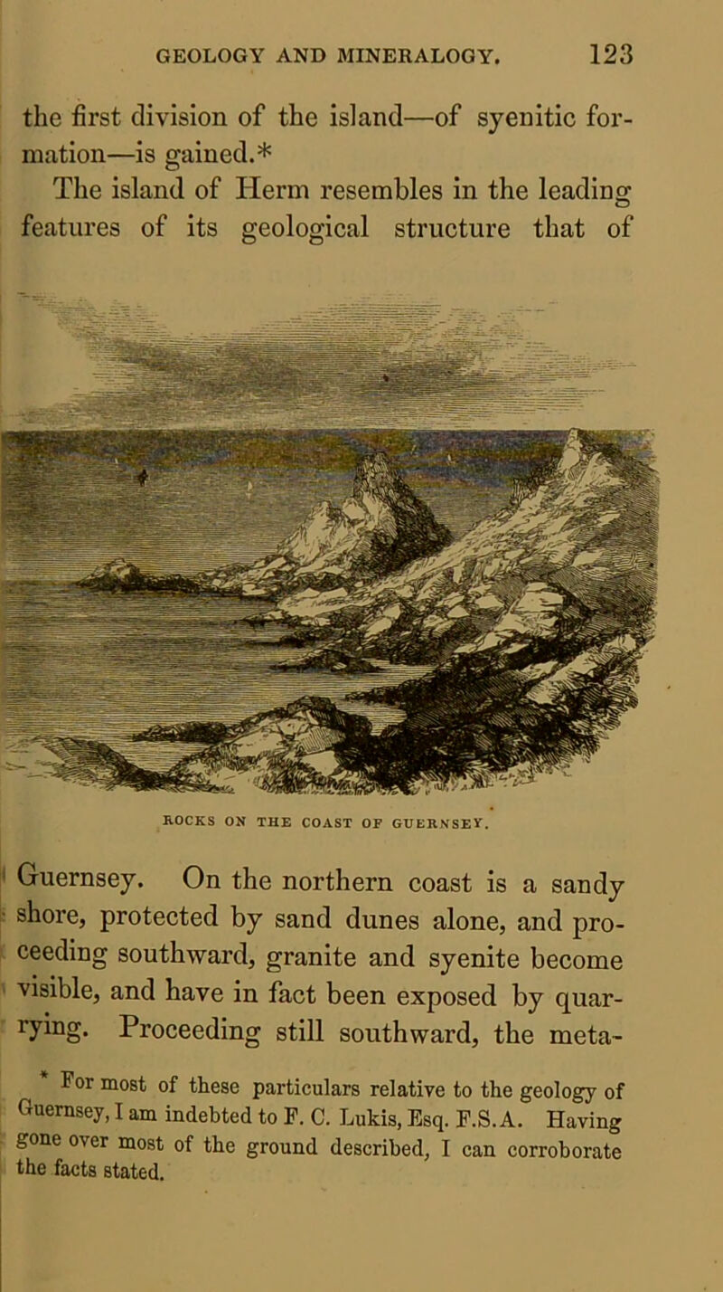 I i j the first division of the island—of syenitic for- mation—is gained.* The island of Herm resembles in the leading features of its geological structure that of ROCKS ON THE COAST OF GUERNSEV. N Guernsey. On the northern coast is a sandy • shore, protected by sand dunes alone, and pro- ( ceeding southward, granite and syenite become ^ visible, and have in fact been exposed by quar- ’ Tying. Proceeding still southward, the meta- For most of these particulars relative to the geology of Guernsey, I am indebted to F. C. Lukis, Esq. F.S. A. Having gone over most of the ground described, I can corroborate the facts stated.