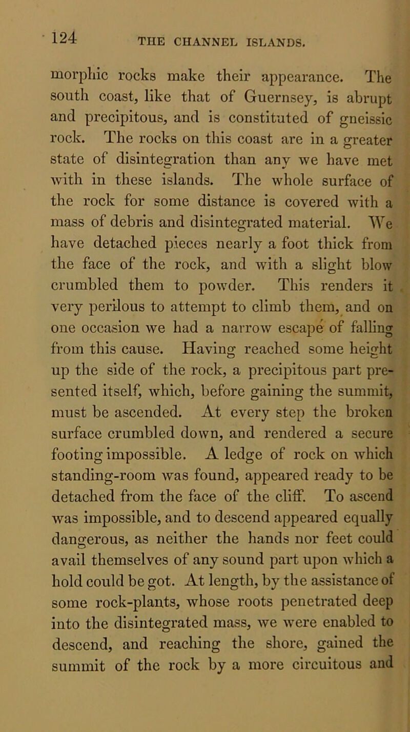 morpliic rocks make their appearance. The south coast, like that of Guernsey, is abrupt and precipitous, and is constituted of gneissic rock. The rocks on this coast are in a greater state of disintegration than any we have met Avith in these islands. The whole surface of the rock for some distance is covered with a mass of debris and disintegrated material. We have detached pieces nearly a foot thick from the face of the rock, and with a slight blow crumbled them to poAvder. This renders it very perilous to attempt to climb them, and on one occasion Ave had a narroAv escape of falling from this cause. Having reached some height up the side of the rock, a precipitous part pre- sented itself, which, before gaining the summit, must be ascended. At every step the broken surface crumbled doAvn, and rendered a secure footing impossible. A ledge of rock on Avhich standing-room was found, appeared ready to be detached from the face of the cliff. To ascend was impossible, and to descend appeared equally dangerous, as neither the hands nor feet could avail themselves of any sound part upon Avhich a hold could be got. At length, by the assistance of some rock-plants, whose roots penetrated deep into the disintegrated mass, Ave Avere enabled to descend, and reaching the shore, gained the summit of the rock by a more circuitous and