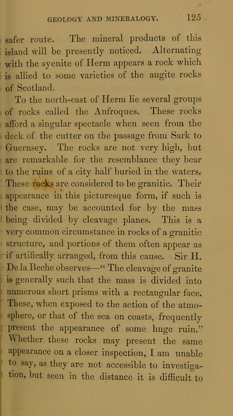 safer route. The mineral products of this island will be presently noticed. Alternating Avith the syenite of Herm appears a rock which 1 is allied to some varieties of the augite rocks of Scotland. To the north-east of Herm lie several groups of rocks called the Anfroques. These rocks i afford a singular spectacle when seen from the deck of the cutter on the passage from Sark to Guernsey. The rocks are not very high, but are remarkable for the resemblance they bear to the ruins of a city half buried in the waters. These rocks are considered to be granitic. Their ; appearance in this picturesque form, if such is 1 the case, may be accounted for by the mass I being divided by cleavage planes. This is a very common circumstance in rocks of a granitic structure, and portions of them often appear as if artifically arranged, from this cause. Sir H. I He la Beche observes—The cleavage of granite is generally such that the mass is divided into numerous short prisms with a rectangular face. These, when exposed to the action of the atmo- ' sphere, or that of the sea on coasts, frequently present the appearance of some huge ruin.” AMiether these rocks may present the same appearance on a closer inspection, I am unable to say, as they are not accessible to investiga- 1 tion, but seen in the distance it is difficult to