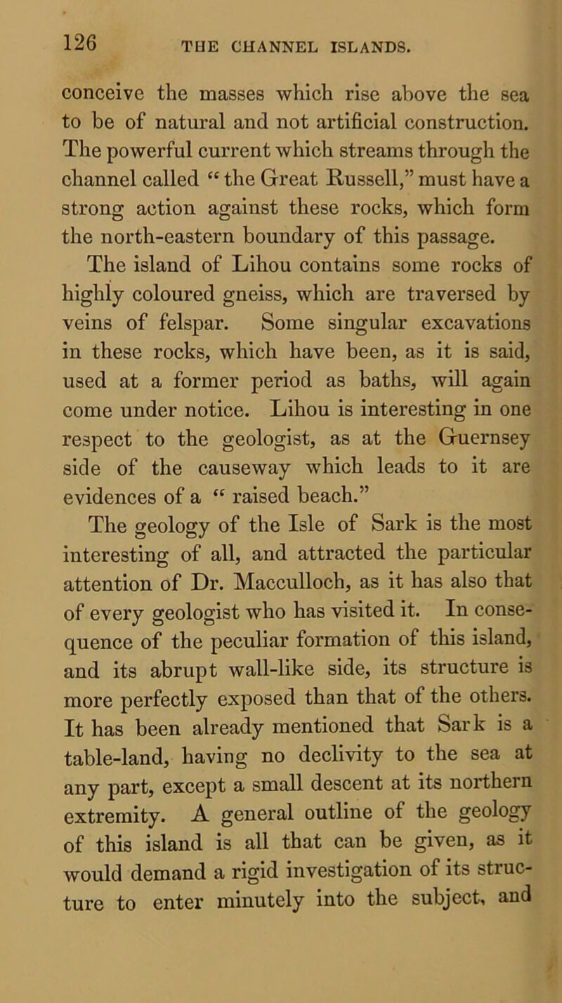 conceive the masses which rise above the sea to be of natural and not artificial construction. The powerful current which streams through the channel called the Great Russell,” must have a strong action against these rocks, which form the north-eastern boundary of this passage. The island of Lihou contains some rocks of highly coloured gneiss, which are traversed by veins of felspar. Some singular excavations in these rocks, which have been, as it is said, used at a former period as baths, will again come under notice. Lihou is interesting in one respect to the geologist, as at the Guernsey side of the causeway which leads to it are evidences of a “ raised beach.” The geology of the Isle of Sark is the most interesting of all, and attracted the particular attention of Dr. Macculloch, as it has also that of every geologist who has visited it. In conse- quence of the peculiar formation of this island, and its abrupt wall-like side, its structure is more perfectly exposed than that of the others. It has been already mentioned that Sark is a table-land, having no declivity to the sea at any part, except a small descent at its northern extremity. A general outline of the geology of this island is all that can be given, as it would demand a rigid investigation of its struc- ture to enter minutely into the subject, and