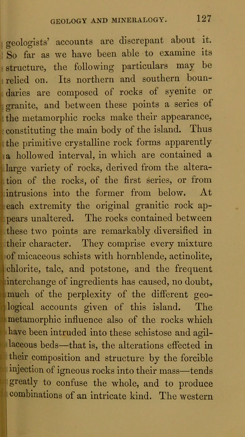 is geologists’ accounts are discrepant about it. So far as we have been able to examine its • structure, the following particulars may be j relied on. Its northern and southern boun- I daries are composed of rocks of syenite or [granite, and between these points a series of Uhe metamorphic rocks make their appearance, ■ constituting the main body of the island. Thus ; the primitive crystalline rock forms apparently I a hollowed interval, in which are contained a darge variety of rocks, derived from the altera- tion of the rocks, of the first series, or from intrusions into the former from below. At I each extremity the original granitic rock ap- ipears unaltered. The rocks contained between L these two points are remarkably diversified in Their character. They comprise every mixture l of micaceous schists with hornblende, actinolite, chlorite, talc, and potstone, and the frequent interchange of ingredients has caused, no doubt, I much of the perplexity of the different geo- dogical accounts given of this island. The : metamorphic influence also of the rocks which (have been intruded into these schistose and agil- ilaceous beds—that is, the alterations effected in their composition and structure by the forcible : injection of igneous rocks into their mass—tends i greatly to confuse the whole, and to produce .combinations of an intricate kind. The western