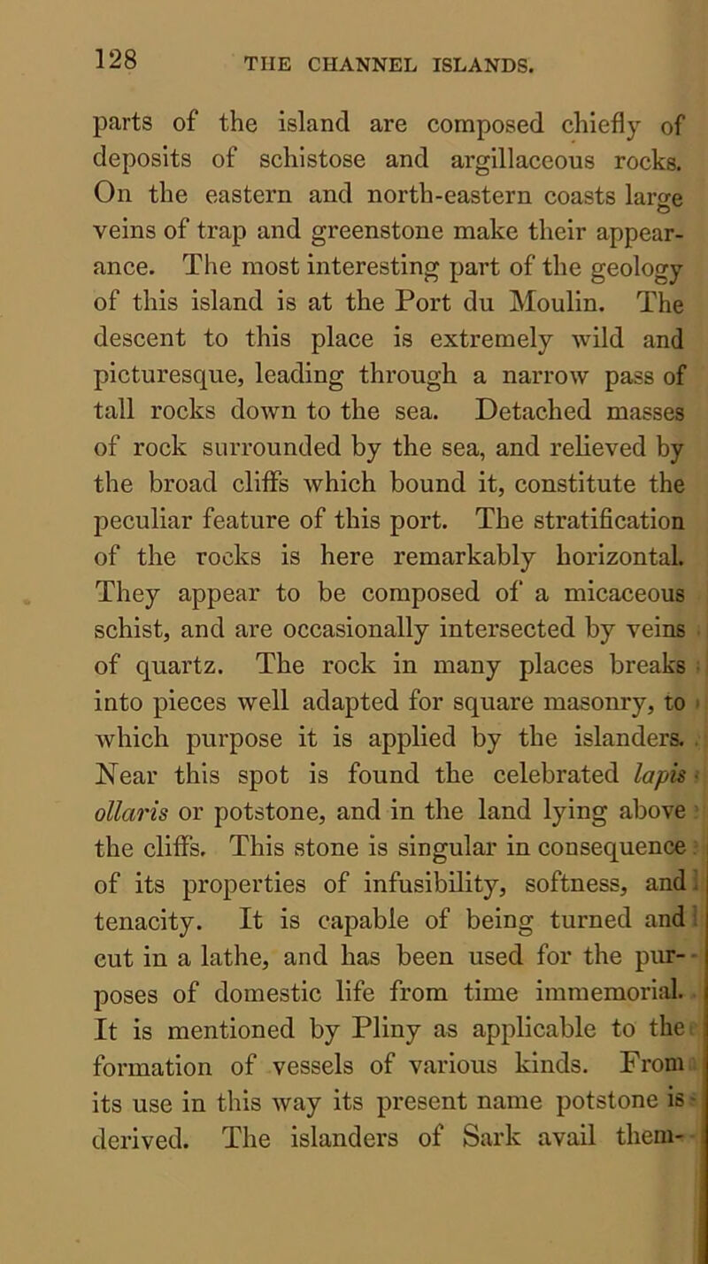 parts of the island are composed chiefly of deposits of schistose and argillaceous rocks. On the eastern and north-eastern coasts large veins of trap and greenstone make their appear- ance. The most interesting part of the geology of this island is at the Port du Moulin. The deseent to this place is extremely wild and picturesque, leading through a narrow pass of tall rocks down to the sea. Detached masses of rock surrounded by the sea, and relieved by the broad cliffs which bound it, constitute the peculiar feature of this port. The stratification of the rocks is here remarkably horizontal They appear to be composed of a micaceous schist, and are occasionally intersected by veins of quartz. The rock in many places breaks ^ into pieces well adapted for square masonry, to • which purpose it is applied by the islanders. . Near this spot is found the celebrated lapis - ollaris or potstone, and in the land lying above ’ the cliffs. This stone is singular in consequence /1 of its properties of infusibility, softness, andl tenacity. It is capable of being turned and i cut in a lathe, and has been used for the pim- - poses of domestic life from time immemorial It is mentioned by Pliny as applicable to thei formation of vessels of various kinds. From its use in this way its present name potstone is * derived. The islanders of Sark avail them-