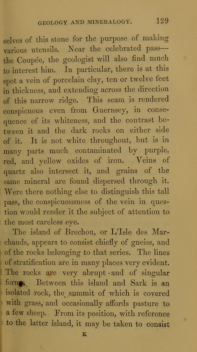 selves of this stone for the purpose of making various utensils. !Near the celehiated pass— the Coupee, the geologist will also find much to interest him. In particular, there is at this spot a vein of porcelain clay, ten or twelve feet in thickness, and extending across the direction of this narrow ridge. This seam is rendered conspicuous even from Guernsey, in conse- quence of its whiteness, and the contrast be- tween it and the dark rocks on either side of it. It is not white throughout, but is in many parts much contaminated by purple, red, and yellow oxides of iron. Veins of quartz also intersect it, and grains of the same mineral are found dispersed through it. Were there nothing else to distinguish this tall pass, the conspicuousness of the vein in ques- tion would render it the subject of attention to the most careless eye. The island of Brechou, or LTsle des Mar- chands, appears to consist chiefly of gneiss, and of the rocks belonging to that series. The lines of stratification are in many places very evident. The rocks are very abrupt -and of singular forn|^^ Between this island and Sark is an isolated rock, the summit of which is covered with grass, and occasionally affords pasture to a few sheep. From its position, with reference to the latter island, it may be taken to consist K