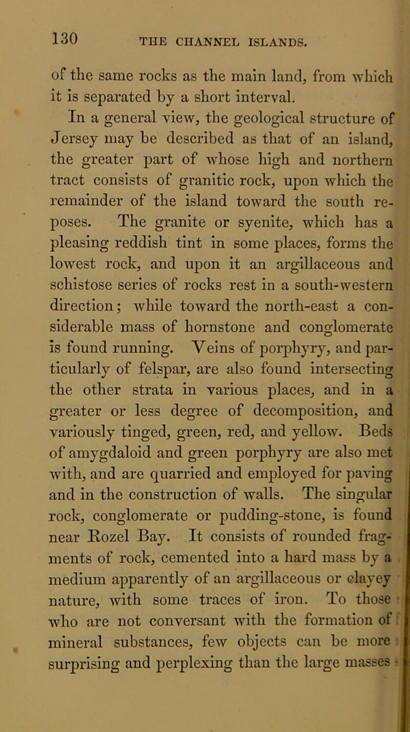 of the same rocks as the main land, from Avhich it is separated by a short interval. In a general view, the geological structure of Jersey may be described as that of an island, the greater part of whose high and northern tract consists of granitic rock, upon which the remainder of the island toward the south re- poses. The granite or syenite, which has a pleasing reddish tint in some places, forms the lowest rock, and upon it an argillaceous and schistose series of rocks rest in a south-western direction; while toward the north-east a con- siderable mass of hornstone and conglomerate is found running. Veins of porphyry, and par- ticularly of felspar, are also found intersecting the other strata in various places, and in a greater or less degree of decomposition, and variously tinged, green, red, and yellow. Beds of amygdaloid and green porphyry are also met with, and are quarried and employed for paving and in the construction of walls. The singular rock, conglomerate or pudding-stone, is found near Rozel Bay. It consists of rounded frag- ments of rock, cemented into a hard mass by a medium apparently of an argillaceous or clayey nature, with some traces of iron. To those who are not conversant with the formation of: mineral substances, few objects can be more surprising and perplexing than the large masses ■