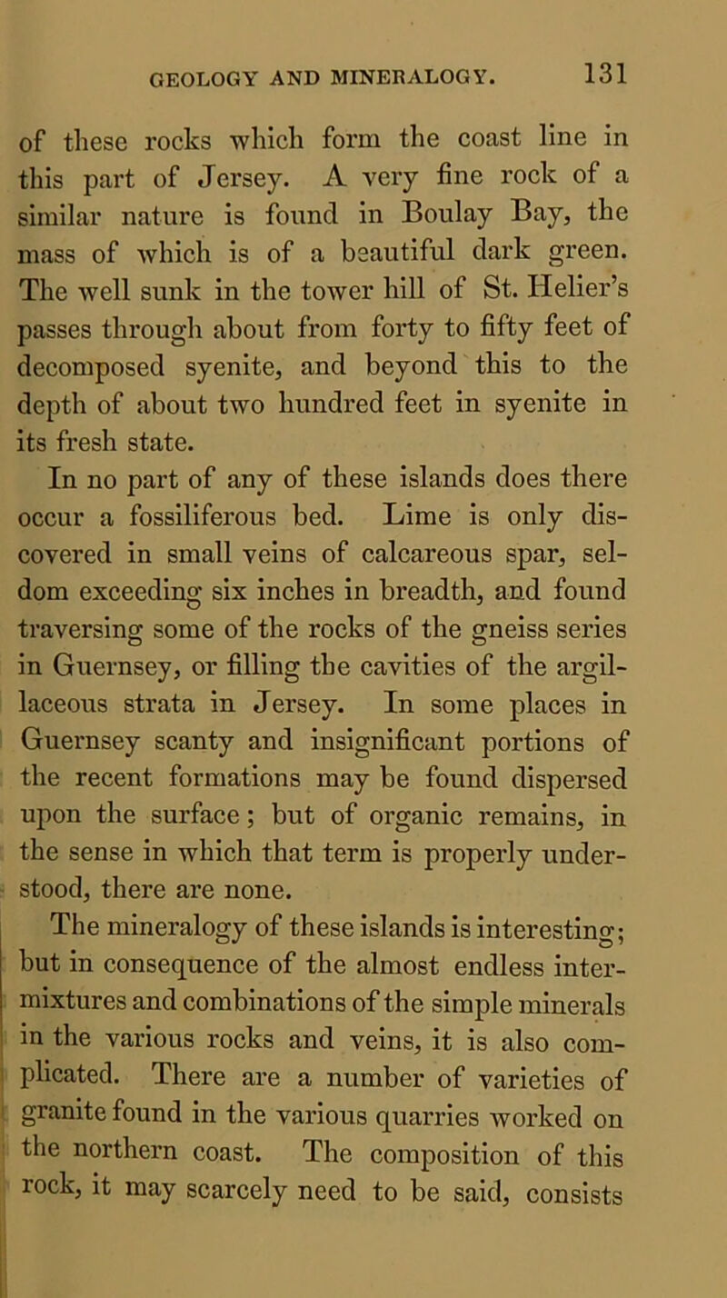 of these rocks which form the coast line in this part of Jersey. A very fine rock of a similar nature is found in Boulay Bay, the mass of which is of a beautiful dark green. The well sunk in the tower hill of St. Helier’s passes through about from forty to fifty feet of decomposed syenite, and beyond this to the depth of about two hundred feet in syenite in its fresh state. In no part of any of these islands does there occur a fossiliferous bed. Lime is only dis- covered in small veins of calcareous spar, sel- dom exceeding six inches in breadth, and found traversing some of the rocks of the gneiss series in Guernsey, or filling the cavities of the argil- laceous strata in Jersey. In some places in Guernsey scanty and insignificant portions of the recent formations may be found dispersed upon the surface; but of organic remains, in the sense in which that term is properly under- stood, there are none. The mineralogy of these islands is interesting; but in consequence of the almost endless inter- mixtures and combinations of the simple minerals in the various rocks and veins, it is also com- I plicated. There are a number of varieties of I granite found in the various quarries worked on : the northern coast. The composition of this rock, it may scarcely need to be said, consists